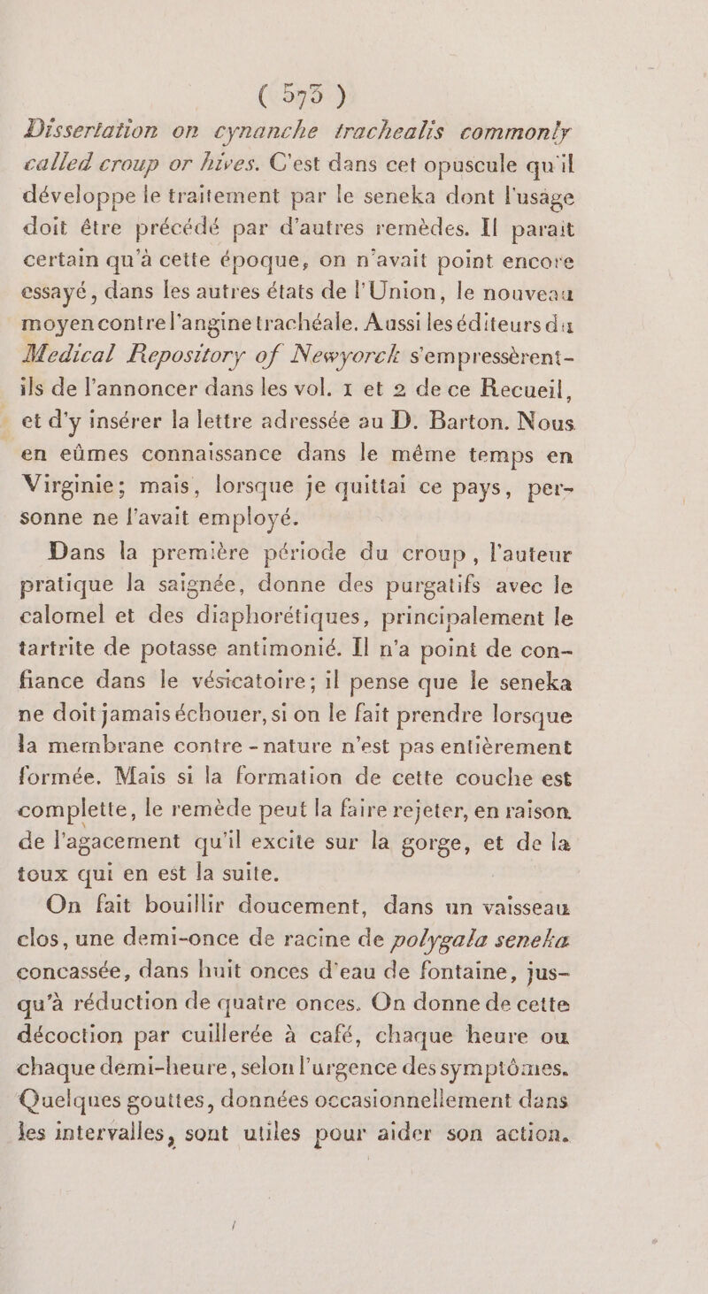 ( 9575 ) Dissertation on cynanche trachealis common!y called croup or hives. C'est dans cet opuscule qu'il développe le traitement par le seneka dont l'usage doit être is par d’autres remèdes. Il parait certain qu a cette époque, on n'avait point encore essayé, dans les autres états de l'Union, le nouveau moyen contre l'angine trachéale. Aussi les éditeurs du Medical Repository of Newyorek s'empressèrent- ils de l’annoncer dans les vol. 1 et 2 de ce Recueil, _et d'y insérer la lettre adressée au D. Barton. Nous en eûmes connaissance dans le même temps en Virginie; mais, lorsque je quitiai ce pays, per- sonne ne l'avait employé. Dans la première période du croup, l’auteur pratique la saignée, donne des purgatifs avec le calomel et des diaphorétiques, principalement le tartrite de potasse antimonié. Il n'a point de con- fiance dans le vésicatoire; il pense que le seneka ne doit jamais échouer, si on le fait prendre lorsque la membrane contre - nature n’est pas entièrement formée, Mais si la formation de cette couche est complette, le remède peut la faire rejeter, en raison. de l'agacement qu'il excite sur la gorge, et de la toux qui en est la suite. On fait bouillir doucement, dans un vaisseau clos, une demi-once de racine de polygala seneka concassée, dans huit onces d'eau de fontaine, jus- qu’à réduction de quatre onces. On donne de cette décoction par cuillerée à café, chaque heure ou chaque demi-heure, selon l'urgence des symptômes. Quelques gouttes, données occasionnellement dans les intervalles, sont utiles pour aider son action.