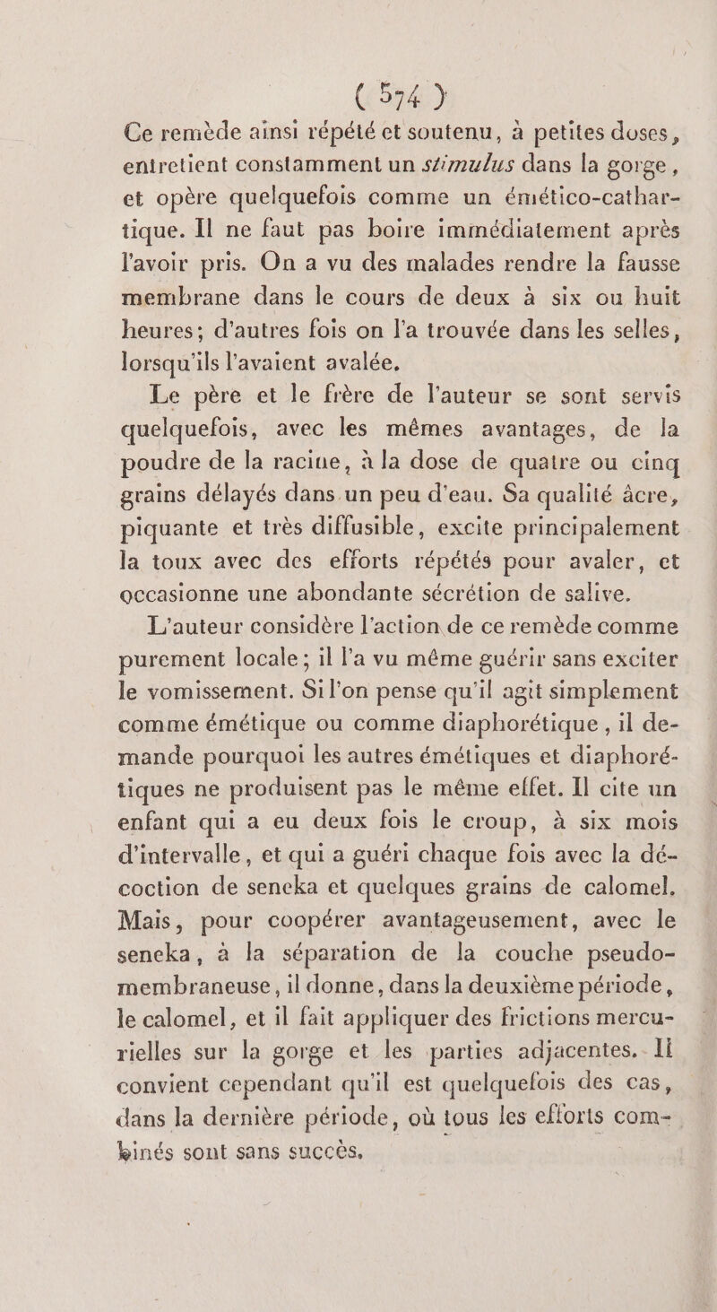 (5747 Ce remède ainsi répété et soutenu, à petites doses, entretient constamment un stimulus dans la gorge, et opère quelquefois comme un émético-cathar- tique. Îl ne faut pas boire immédiatement après l'avoir pris. On a vu des malades rendre la fausse membrane dans le cours de deux à six ou huit heures; d’autres fois on l’a trouvée dans les selles, lorsqu'ils l'avaient avalée, Le père et le frère de l'auteur se sont servis quelquefois, avec les mêmes avantages, de la poudre de la racine, à la dose de quatre où cinq grains délayés dans un peu d'eau. Sa qualité âcre, piquante et très diffusible, excite principalement la toux avec des efforts répétés pour avaler, et occasionne une abondante sécrétion de salive. L'auteur considère l’action de ce remède comme purement locale; il l'a vu même guérir sans exciter le vomissement. Si l'on pense qu'il agit simplement comme émétique ou comme diaphorétique , il de- mande pourquoi les autres émétiques et diaphoré- tiques ne produisent pas le même effet. Il cite un enfant qui a eu deux fois le croup, à six mois d'intervalle, et qui a guéri chaque fois avec la dé- coction de sencka et quelques grains de calomel, Mais, pour coopérer avantageusement, avec le sencka, à la séparation de la couche pseudo- membraneuse, il donne, dans la deuxième période, le calomel, et il fait appliquer des frictions mercu- rielles sur la gorge et les parties adjacentes. Ii convient cependant qu'il est quelquefois des cas, dans la dernière période, où tous les eflorts com- kinés sont sans succès. |