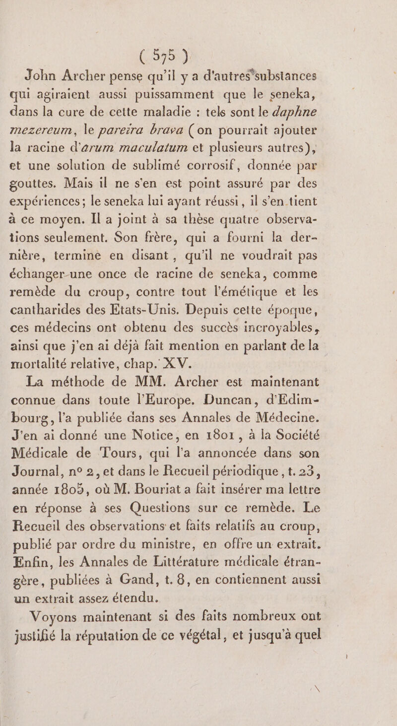John Archer pense qu’il y a d'autressubstances qui agiraient aussi puissamment que le seneka, dans la cure de cette maladie : tels sont le daphne mezereum, le pareïra brava (on pourrait ajouter la racine d'arum maculatum et plusieurs autres), et une solution de sublimé corrosif, donnée par gouttes. Mais il ne s'en est point assuré par des expériences ; le seneka lui ayant réussi, il s’entient à ce moyen. Îl a joint à sa thèse quatre observa- tions seulement. Son frère, qui a fourni la der- nière, termine en disant, qu'il ne voudrait pas échanger-une once de racine de seneka, comme remède du croup, contre tout l’émétique et les cantharides des Etats-Unis. Depuis cette époque, ces médecins ont obtenu des succès incroyables, ainsi que j'en ai déjà fait mention en parlant de la mortalité relative, chap. XV. La méthode de MM. Archer est maintenant connue dans toute l'Europe. Duncan, d'Edim- bourg, l’a publiée dans ses Annales de Médecine. J'en ai donné une Notice, en 1801, à la Société Médicale de Tours, qui l'a annoncée dans son Journal, n° 2, et dans le Recueil périodique , t. 23, année 1809, où M. Bouriat a fait insérer ma lettre en réponse à ses Questions sur ce remède. Le Recueil des observations et faits relatifs au croup, publié par ordre du ministre, en offre un extrait. Enfin, les Annales de Littérature médicale étran- gère, publiées à Gand, t. 8, en contiennent aussi un extrait assez étendu. Voyons maintenant si des faits nombreux ont justifié la réputation de ce végétal, et jusqu'à quel