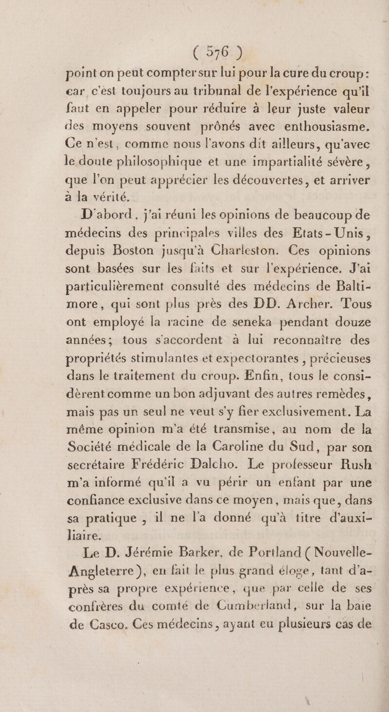 point on peut comptersur lui pour la cure du croup: car c’est toujours au tribnnal de l’expérience qu'il faut en appeler pour réduire à leur juste valeur des moyens souvent prônés avec enthousiasme. Ce n'est, comme nous l'avons dit ailleurs, qu'avec le doute philosophique et une impartialité sévère, que l’on peut apprécier les découvertes, et arriver a la vérité. D'abord, j'ai réuni les opinions de beaucoup de médecins des principales villes des Etats- Unis, depuis Boston jusqu'à Charleston. Ces opinions sont basées sur les faits et sur l'expérience. J'ai particulièrement consulté des médecins de Balti- more, qui sont plus près des DD. Archer. Tous ont employé la racine de seneka pendant douze années; tous s'accordent à lui reconnaître des propriétés stimulantes et expectorantes , précieuses dans le traitement du croup. Enfin, tous le consi- dèrent comme un bon adjuvant des autres remèdes, mais pas un seul ne veut s’y fier exclusivement. La même opinion m'a été transmise, au nom de la Société médicale de la Caroline du Sud, par son secrétaire Frédéric Dalcho. Le professeur Rush m'a informé qu'il a vu périr un enfant par une confiance exclusive dans ce moyen, mais que, dans sa pratique , il ne l'a donné qu'à titre d’auxi- liaire. Le D. Jérémie Barker, de Portland ( Nouvelle- Angleterre), en fait le plus grand éloge, tant d’a- près sa propre expérience, que par celle de ses confrères du comté de Cumberland, sur la baie de Casco. Ces médecins , ayant eu plusieurs cas de