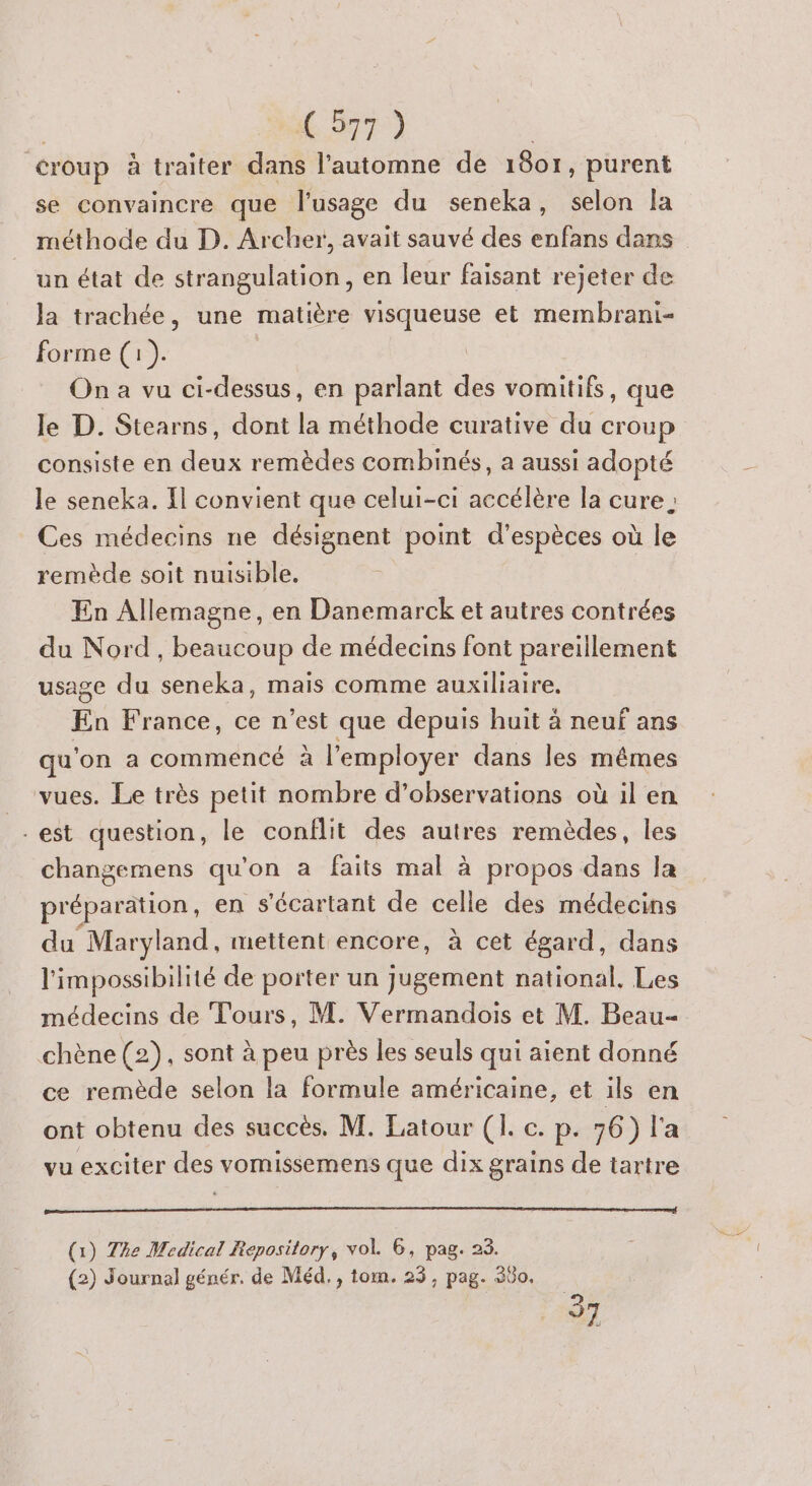| C 977) | croup à traiter dans l’automne de 1807, purent se convaincre que l'usage du seneka, selon la méthode du D. Archer, avait sauvé des enfans dans un état de strangulation, en leur faisant rejeter de Ja trachée, une matière visqueuse et membrani- forme (1). On a vu ci-dessus, en parlant des vomitifs, que le D. Stearns, dont la méthode curative du croup consiste en deux remèdes combinés, a aussi adopté le seneka. Il convient que celui-ci accélère la cure Ces médecins ne désignent point d'espèces où le remède soit nuisible. En Allemagne, en Danemarck et autres contrées du Nord, beaucoup de médecins font pareïllement usage du seneka, mais comme auxiliaire. En France, ce n ‘est que depuis huit à neuf ans qu'on a commencé à à l'employer dans les mêmes _ vues. Le très petit nombre d'observations où il en -est question, le conflit des autres remèdes, les changemens qu’on à faits mal à propos dans la préparation, en s'écartant de celle des médecins du Maryland, mettent encore, à cet égard, dans l'impossibilité de porter un jugement national, Les médecins de Tours, M. Vermandois et M. Beau chène (2) , sont à peu près les seuls qui aient donné ce remède selon la formule américaine, et ils en ont obtenu des succès. M. Latour (1. c. p. 76) l'a vu exciter des vomissemens que dix grains de tartre (1) The Medical Repository, vol. 6, pag. 23. (2) Journal génér. de Méd., tom. 23, pag. 360. 37