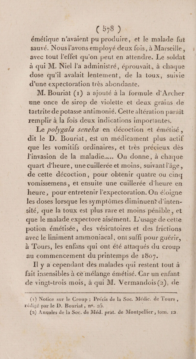 émétique n'avaient pu produire, et le malade fut sauvé. Nous l'avons employé deux fois, à Marseille, avec tout l'effet qu'on peut en attendre. Le soldat à qui M. Niel l'a administré, éprouvait, à chaque dose qu'il avalait lentement, de la toux, suivie d’une expectoration très Re. M. Bouriat (1) a ajouté à la formule d'Archer une once de sirop de violette et deux grains de tartrite de potasse antimonié, Cette altération parait remplir à la fois deux indications importantes. Le polygala seneka en décoction et émétisé, dit le D. Bouriat, est un médicament plus actif que les vomitifs ordinaires, et très précieux dès J'invasion de la maladie... On donne, à chaque quart d'heure, une cuillerée et moins, suivant l'âge, de cette décoction, pour obtenir quatre ou cinq vomissemens, et ensuite une cuillerée d'heure en heure, pour entretenir l'expectoration. On éloigne les doses lorsque les symptômes diminuent d'inten- sité, que la toux est plus rare et moins pénible, et que le malade expectore aisément. L'usage de cette potion émétisée, des vésicatoires et des frictions avec le liniment ammoniacal, ont suffi pour guérir, à Tours, les enfans qui ont été attaqués du croup au commencement du printemps de 1807. Il y a cependant des malades qui restent tout à fait insensibles à ce mélange émétisé. Car un enfant de vingt-trois mois, à qui M. Vermandois(2), de Cr (1) Notice sur le Croup ; Précis de la Soc. Médic. de Tours, rédigé par le D. Bouriat, n°. 25. (2) Anmales de la Soc. de Méd. prat. de Montpellier , tom. r2.