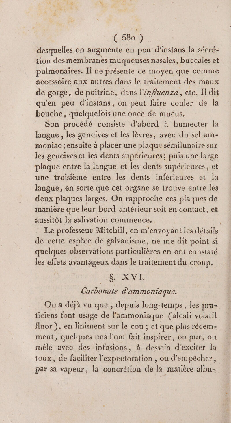 desquelles on augmente en peu d'instans la sécré- tion desmembranes muqueuses nasales, buccales et pulmonaires. Il ne présente ce moyen que comme accessoire aux autres dans le traitement des maux de gorge, de poitrine, dans l'influenza , etc. Il dit qu’en peu d’instans, on peut faire couler de la bouche, quelquefois une once de mucus. Son procédé consiste d’abord à humecter la langue , les gencives et les lèvres, avec du sel am- moniac ; ensuite à placer une plaque sémilunaire sur les gencives et les dents supérieures; puis une large plaque entre la langue et les dents supérieures, et une troisième entre les dents inférieures et la langue, en sorte que cet organe se trouve entre les deux plaques larges. On rapproche ces plaques de manière que leur bord antérieur soit en contact, et aussitôt la salivation commence. | Le professeur Mitchill, en m'envoyant les détails de cette espèce de galvanisme, ne me dit point si quelques observations particulières en ont constaté les effets avantageux dans le traitement du croup. $&amp;. XVI. Carbonate d'ammoniaque. On a déjà vu que , depuis long-temps, les pra- ticiens font usage de lammoniaque (alcali volatil fluor ), en liniment sur le cou ; et que plus récern- ment, quelques uns l'ont fait inspirer, ou pur, ou mélé avec des infusions, à dessein d’exciter la toux, de faciliter l'expectoration , ou d'empécher, par sa vapeur, la concrétion de la matière albu-