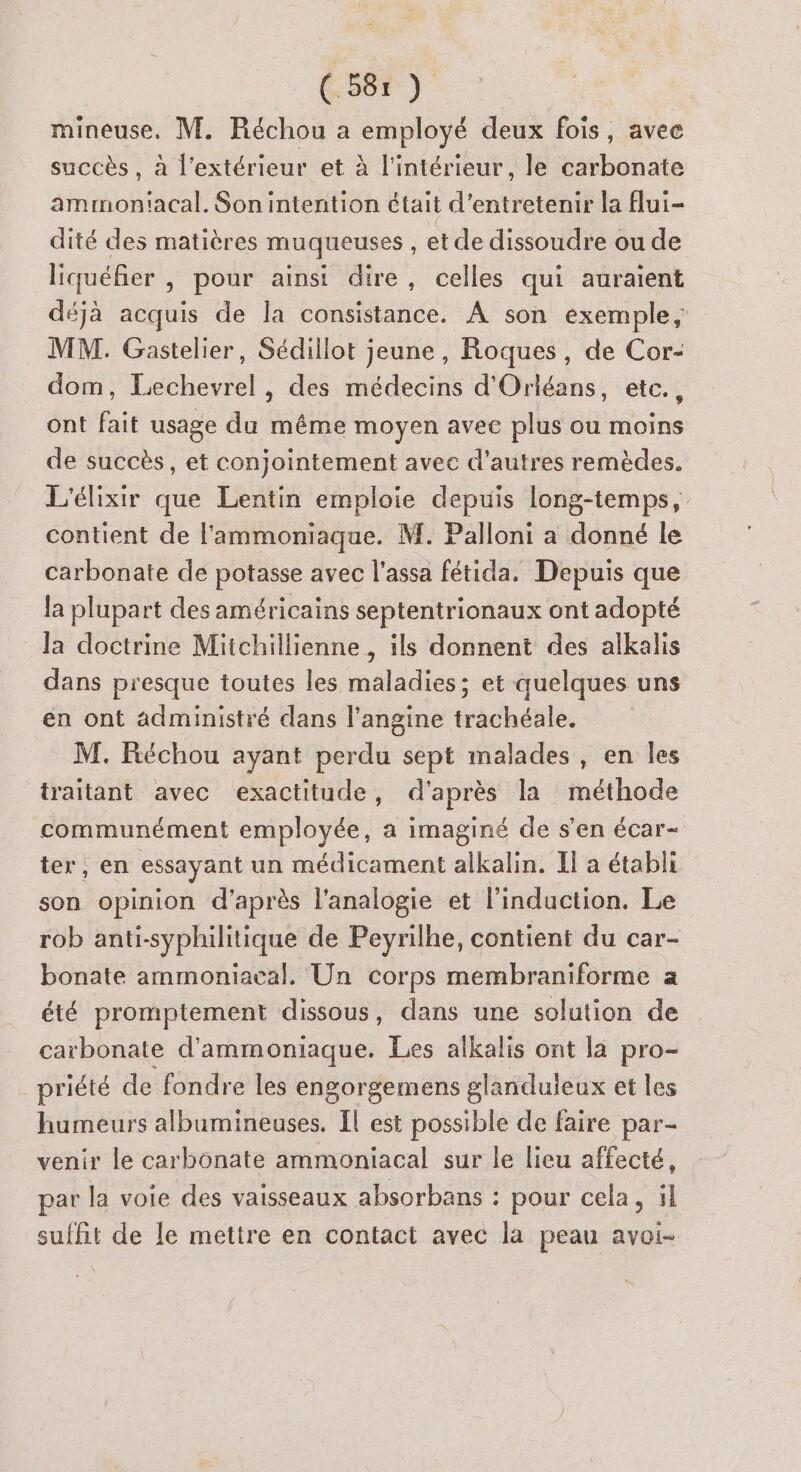 (:58r ) mineuse. M. Réchou a prie deux fois, avee succès , à l'extérieur et à l'intérieur, le carbonate ammon'acal. Sonintention était d'entretenir la flui- dité des matières muqueuses , et de dissoudre ou de liquéfier , pour ainsi dire, celles qui auraient déjà acquis de la consistance. À son exemple, MM. Gastelier, Sédillot jeune, Roques, de Cor- dom, Lechevrel, des médecins d'Orléans, etc., ont fait usage du même moyen avee plus ou moins de succès, et conjointement avec d’autres remèdes. L'élixir que Lentin emploie depuis long-temps, contient de l'ammoniaque. M. Palloni a donné le carbonate de potasse avec l’assa fétida. Depuis que la plupart des américains septentrionaux ont adopté la doctrine Mitchillienne, ils donnent des alkalis dans presque toutes les maladies; et quelques uns en ont administré dans l’angine trachéale. M. Réchou ayant perdu sept malades, en les traitant avec exactitude, d'après la méthode communément employée, a imaginé de s’en écar- ter ; en essayant un médicament alkalin. Il a établi son opinion d'après l'analogie et l'induction. Le rob anti-syphilitique de Peyrilhe, contient du car- bonate ammoniacal. Un corps membraniforme a été promptement dissous, dans une solution de carbonate d'ammoniaque. Les alkalis ont la pro- _ priété de fondre les engorgemens glanduieux et les humeurs albumineuses. Il est possible de faire par- venir le carbonate ammoniacal sur le lieu affecté, par la voie des vaisseaux absorbans : pour cela, il suffit de le mettre en contact avec la peau avoi-