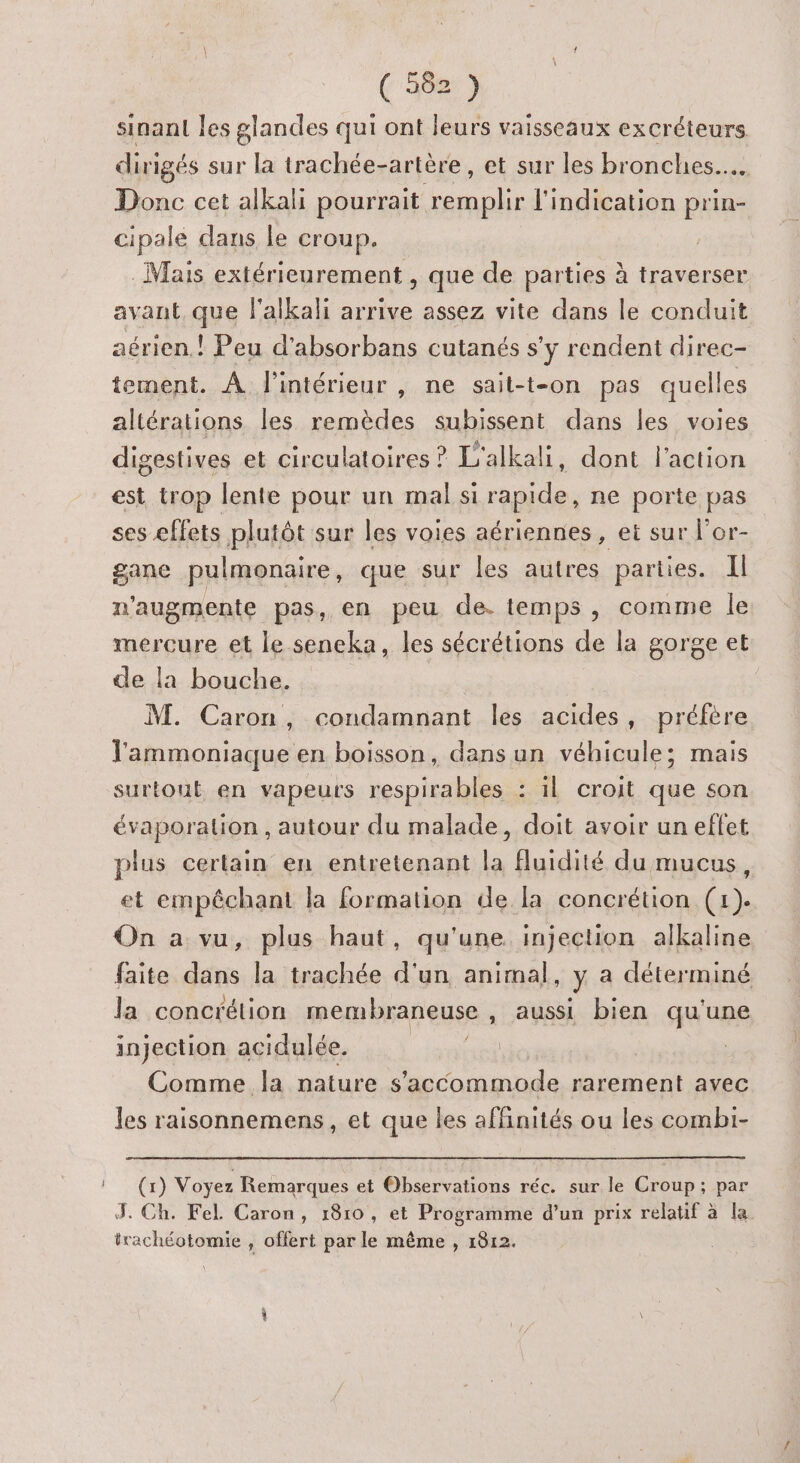 (5081) sinant les glandes qui ont leurs vaisseaux excréteurs dirigés sur la trachée-artère , et sur les bronches... Donc cet alkali pourrait es l'indication prin- cipale dans le croup. | . Mais extérieurement , que de parties à traverser avant que l'alkali arrive assez vite dans le conduit aérien.! Peu d’absorbans cutanés s y rendent direc- tement. À Pintérieur , ne sait-t-on pas quelles altérations les remèdes subissent dans les voies digestives et circulatoires ? L'alkali, dont l'action est trop lente pour un mal si rapide, ne porte pas ses effets plutôt sur les voies aériennes, et sur l'or- gane pulmonaire, que sur les autres parties. Il n'augmente pas, en peu de. temps, comme le mercure et le seneka, les sécrétions de la gorge et de la bouche. M. Caron, condamnant les acides, préfère l'ammoniaque en boisson, dans un véhicule; mais surtout en vapeurs respirables : il croit que son évaporation , autour du malade, doit avoir un effet plus certain en entretenant la fluidité du mucus, et empêchant la formation de la concrétion (1). On a vu, plus haut, qu'une injection alkaline faite dans la trachée d'un animal, y a déterminé la concrétion membraneuse , aussi bien qu'une injection acidulée. and Comme la nature s'accommode rarement avec les raisonnemens, et que les affinités ou les combi- (x) Voyez Remarques et Observations réc. sur le Croup; par J. Ch. Fel Caron, 1810, et Programme d’un prix relatif à la irachéotomie , offert par le même , 1812.
