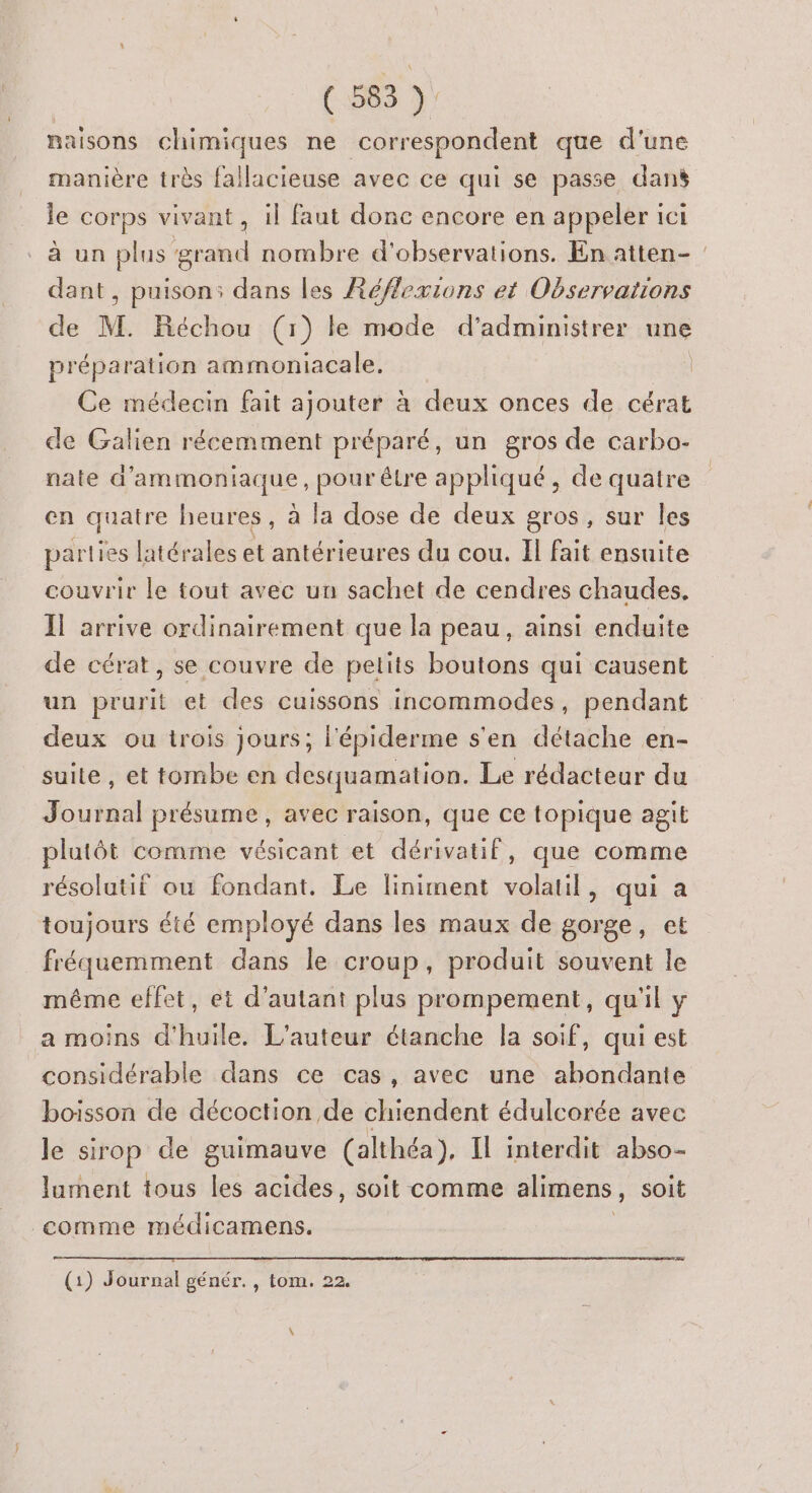 (585 À naisons chimiques ne correspondent que d'une manière très fallacieuse avec ce qui se passe dans le corps vivant , il faut donc encore en appeler ici à un plus grand nombre d'observations. En atten- : dant, puison: dans les Réflexions et Observations de M. Réchou (1) le mode d’administrer une préparation ammoniacale. | Ce médecin fait ajouter à deux onces de cérat de Galien récemment préparé, un gros de carbo- nate d’ammoniaque, pour être appliqué, de quatre en quatre heures, à la dose de deux gros, sur les parties latérales et antérieures du cou. Il fait ensuite couvrir le tout avec un sachet de cendres chaudes, Il arrive ordinairement que la peau, ainsi enduite de cérat, se couvre de petits boutons qui causent un prurit et des cuissons incommodes, pendant deux ou trois jours; l'épiderme s'en détache en- suite , et tombe en desquamation. Le rédacteur du Journal présume, avec raison, que ce topique agit plutôt comme vésicant et dérivatif, que comme résolutif ou fondant. Le liniment volatil, qui a toujours été employé dans les maux de gorge, et fréquemment dans le croup, produit souvent le même effet, et d'autant plus prompement, qu'il y a moins d'huile. L'auteur étanche la soif, qui est considérable dans ce cas, avec une abondante boisson de décoction de chiendent édulcorée avec le sirop de guimauve (althéa), Il interdit abso- lurnent tous les acides, soit comme alimens , soit comme médicamens. (æ (1) Journal génér., tom. 22. \