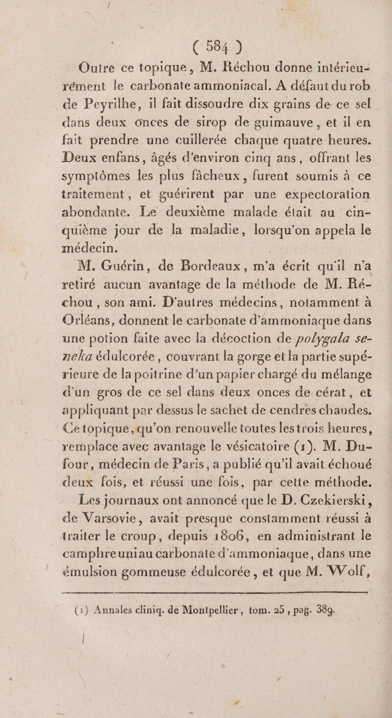 Outre ce topique, M. Réchou donne intérieu- rément le carbonate ammoniacal. A défaut du rob . de Peyrilhe, il fait dissoudre dix grains de ce sel dans deux onces de sirop de guimauve, et il en fait prendre une cuillerée chaque quatre heures. Deux enfans, âgés d'environ cinq ans, offrant les symptômes les plus fächeux, furent soumis à ce traitement, et guérirent par une expecloration abondante. Le deuxième malade était au ’ cin- quième jour de la maladie, ue appela le médecin. M. Guérin, de Bordeaux, m'a écrit qu'il n’a retiré aucun avantage de la méthode de M. Ré chou , son ami. D'autres médecins, notamment à Orléans, donnent le carbonate d'ammoniaque dans une potion faite avec la décoction de polygala se- neka édulcorée, couvrant la gorge et la partie supé- rieure de Ja poitrine d’un papier chargé du mélange d'un gros de ce sel dans deux onces de cérat, et apphquant par dessus le sachet de cendres chaudes, Ce topique, qu'on renouvelle toutes lestrois heures, remplace avec avantage le vésicatoire (1). M. Du- four, médecin de Paris, a publié qu'il avait échoué deux fois, et réussi une fois, par cette méthode. Les journaux ont annoncé que le D. Czekierski, de Varsovie, avait presque constamment réussi à traiter le croup, depuis 1806, en administrant le camphreuniau carbonate d'ammoniaque, dans une émulsion gommeuse édulcorée , et que M. Wolf, (:} Annales cliniq. de Montpellier, tom. 25 , pag. 380. |