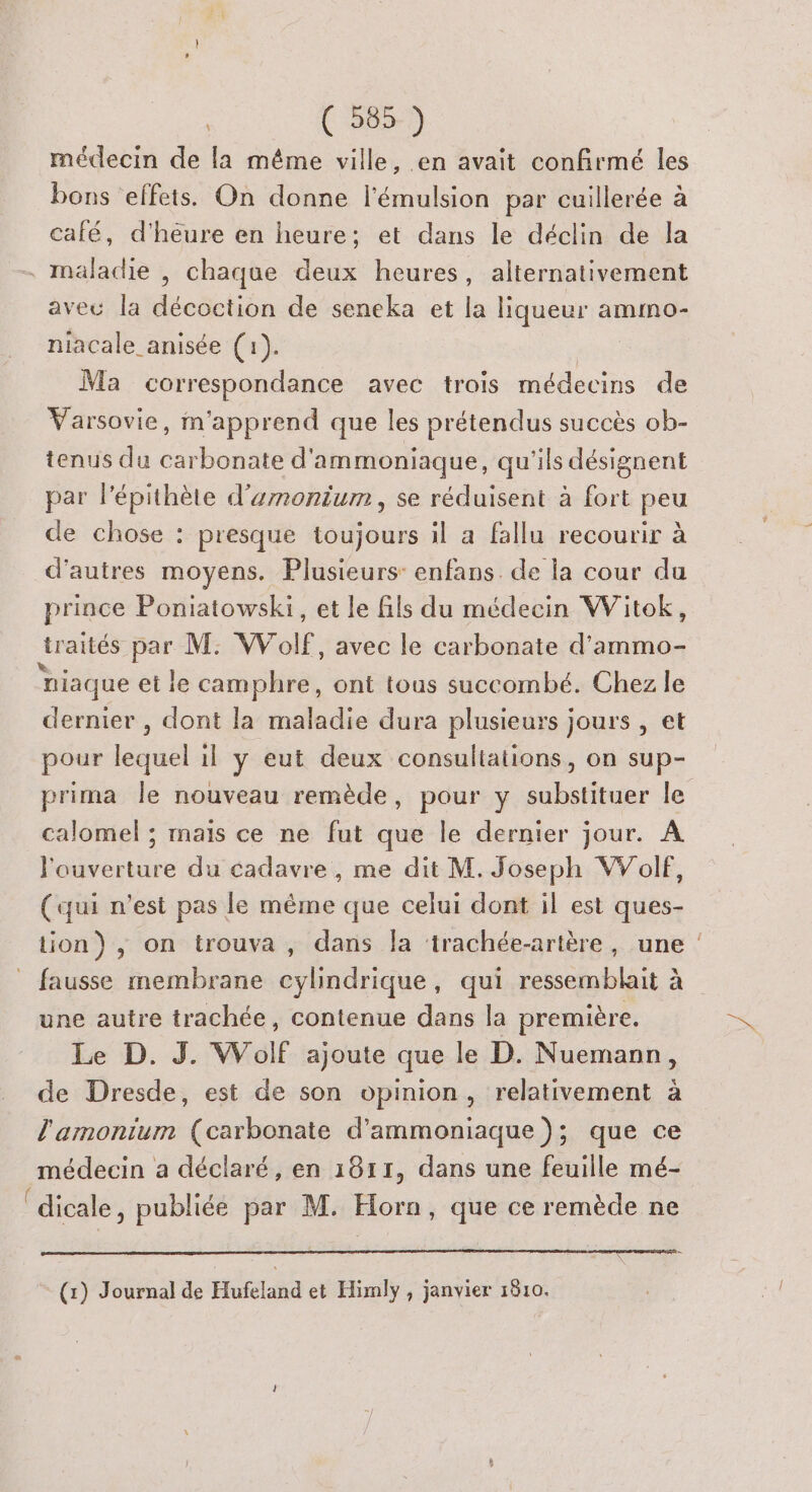 médecin de la méme ville, en avait confirmé les bons effets. On donne l’'émulsion par cuillerée à café, d'heure en heure; et dans le déclin de la - mäladie , chaque deux heures, alternativement aveu la décoction de seneka et la liqueur amsno- niacale anisée (1). Ma correspondance avec trois médecins de Varsovie, m'apprend que les prétendus succès ob- tenus du carbonate d'ammoniaque, qu'ils désignent par l’épithète d'umnonium, se réduisent à fort peu de chose : presque toujours il a fallu recourir à d'autres moyens. Plusieurs: enfans. de la cour du prince Poniatowski, et le fils du médecin Wiitok, {raités par M: W de avec le carbonate d’ammo- niaque et le camphre, ont tous succombé. Chez le dernier , dont la maladie dura plusieurs jours , et pour us il y eut deux consultations, on sup- prima Île nouveau remède, pour y ie le calomel ; mais ce ne fut que le dernier jour. À l'ouverture du cadavre, me dit M. Joseph VVolf, (qui n’est pas le même que celui dont il est ques- tion), on trouva, dans la ‘trachée-artère, une ! fausse membrane cylindrique, qui ressemblait à une autre trachée, contenue dans la première. Le D. J. Wolf ajoute que le D. Nuemann, de Dresde, est de son opinion, relativement à l'amonium (carbonate d'ammoniaque ); que ce médecin a déclaré, en 1811, dans une feuille mé- ‘dicale, publiéé par M. Horn, que ce remède ne (1) Journal de Hufeland et Himly , janvier 1810.