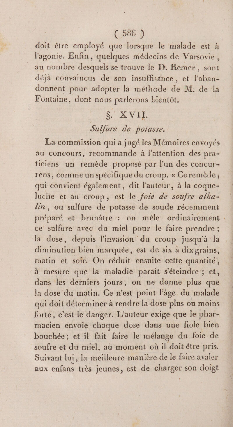 doit être employé que lorsque le malade est à l'agonie. Enfin, quelques médecins de Varsovie, au nombre desquels se trouve le D. Remer, sont déjà convaincus de son insuffisance , et l'aban- donnent pour adopter la méthode de M. de la Fontaine, dont nous parlerons bientôt. be XVIL Sulfure de potasse. La commission qui a jugé les Mémoires envoyés au concours, recommande à l'attention des pra- ticiens un remède proposé par l’un des concur- rens, comme un spécifique du croup. « Ce remècle ; qui convient également, dit l'auteur, à la coque- luche et au croup, est le foze de soufre alka- lin, ou sulfure de potasse de soude récemment préparé et brunâtre : on mêle ordinairement : ce sulfure avec du miel pour le faire prendre ; Ja dose, depuis l'invasion du croup jusqu'à la diminution bien marquée, est de six à dix grains, matin et soir. On réduit ensuite cette quantité, à mesure que la maladie paraît s'éteindre ; et, dans les derniers jours, on ne donne plus que ja dose du matin. Ce n’est point l’âge du malade qui doit déterminer à rendre la dose plus où moins forte, c’est le danger. L'auteur exige que le phar- macien envoie chaque dose dans une fiole bien bouchée; et il fait faire le mélange du foie de soufre et du miel, au moment où il doit être pris. Suivant lui, la meilleure manière de le faire avaler aux enfans très jeunes, est de charger son doigt