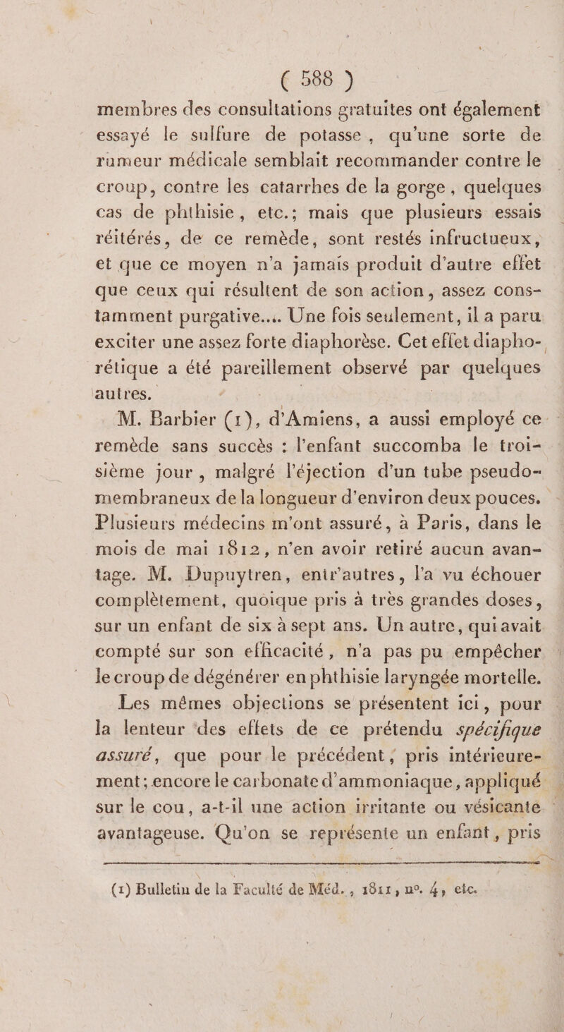 ( 5688 ) membres des consultations gratuites ont également essayé le sulfure de potasse, qu'une sorte de rumeur médicale semblait recommander contre le croup, contre les catarrhes de la gorge, quelques cas de phthisie, etc.; mais que plusieurs essais réitérés, de ce remède, sont restés infructueux, et que ce moyen n’a jamais produit d'autre effet que ceux qui résultent de son action, assez cons- tamment purgative... Une fois seulement, il a paru exciter une assez forte diaphorèse. Cet effet diapho- rétique a été RATES observé par quelques autres, remède sans succès : l'enfant succomba le troi- sième jour , malgré l’éjection d’un tube pseudo- Plusieurs médecins m'ont assuré, à Paris, dans le mois de mai 1812, n’en avoir retiré aucun avan- tage. M. Dupuytren, enir'autres, l'a vu échouer complètement, quoique pris à très grandes doses, sur un enfant de six à sept ans. Un autre, qui avait compté sur son efhcacité, n'a pas pu empêcher le croup de dégénérer en phthisie laryngée mortelle. Les mêmes objections se présentent ici, pour la lenteur des eflets de ce prétendu spécifique assuré, que pour le précédent; pris intérieure- FA =