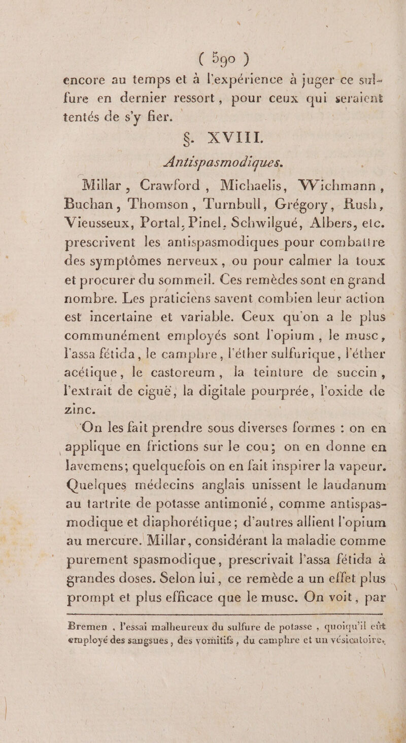 encore au temps et à l'expérience à juger ce sul- fure en dernier ressort, pour ceux qui seraient tentés de s’y fier. $&amp; XVIII. Antispasmodiques. Millar , Crawford, Michaelis, Wichmann, Buchan, Thomson, Turnbull, Grégory, Rush, Vieusseux, Portal, Pinel, Schwilgué, Albers, etc. prescrivent les antispasmodiques pour combattre des symptômes nerveux, ou pour calmer la toux et procurer du sommeil. Ces remèdes sont en grand nombre. Les praticiens savent combien leur action communément employé és sont l'opium , le musc, l'assa fétida , le camphre, l'éther sulfurique, l'éther acétique , jÈ castoreum, la teinture de succin, l'extrait de ciguë, la digitale poprprée, l'oxide de zinc. applique en frictions sur le cou; on en donne en Javemens; quelquefois on en fait inspirer la vapeur. au tartrite de potasse antimonié, comme antispas- modique et diaphorétique ; d’autres allient l'opium au mercure. Millar, considérant la maladie comme _ purement spasmodique, prescrivait l’assa fétida à prompt et plus efficace que le musc. On voit, par Bremen , l'essai malheureux du sulfure de potasse , quoiqu'il eût employé des sangsues, des vornitifs , du camphre et un vésicatoire,