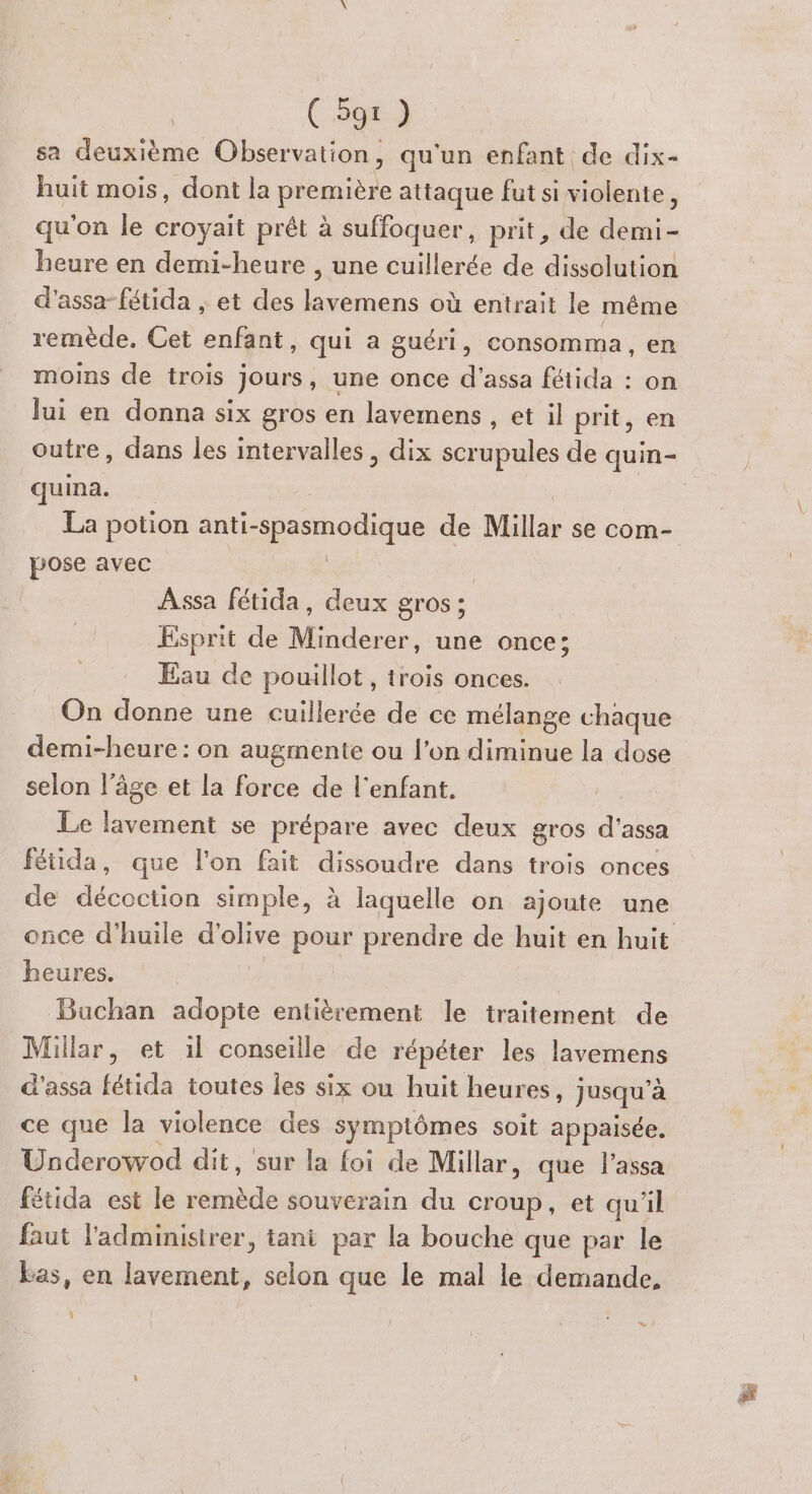 sa deuxième Observation, qu'un enfant de dix- huit mois, dont la première attaque fut si violente, qu'on le croyait prêt à suffoquer, prit, de demi- heure en demi-heure , une cuillerée de dissolution d'assa-fétida , et des FRE Re où entrait le même remède. Cet pres qui à guéri, consomma , en moins de trois jours, une once d'assa fétida : on lui en donna six gros en lavemens, et il prit, en outre, dans les intervalles, dix ue de quin- quina. pose avec | Assa fétida, deux gros; Esprit de Minderer, une once; Eau de pouillot, trois onces. On donne une cuillerée de ce mélange chaque demi-heure : on augmente ou l’on diminue la dose selon l’âge et la force de l'enfant. Le lavement se prépare avec deux gros d'assa fétida, que l’on fait dissoudre dans trois onces de décoction simple, à laquelle on ajoute une heures. Buchan adopte entièrement le traitement de Millar, et il conseille de répéter les lavemens d'assa fétida toutes les six où huit heures, jusqu’à ce que la violence des symptômes soit appaisée. Underowod dit, ‘sur la foi de Millar, que l'assa fétida est le ee souverain du croup, et qu'il faut administrer, tani par la bouche que par le Las, en lavement, selon que le mal le demande, w #