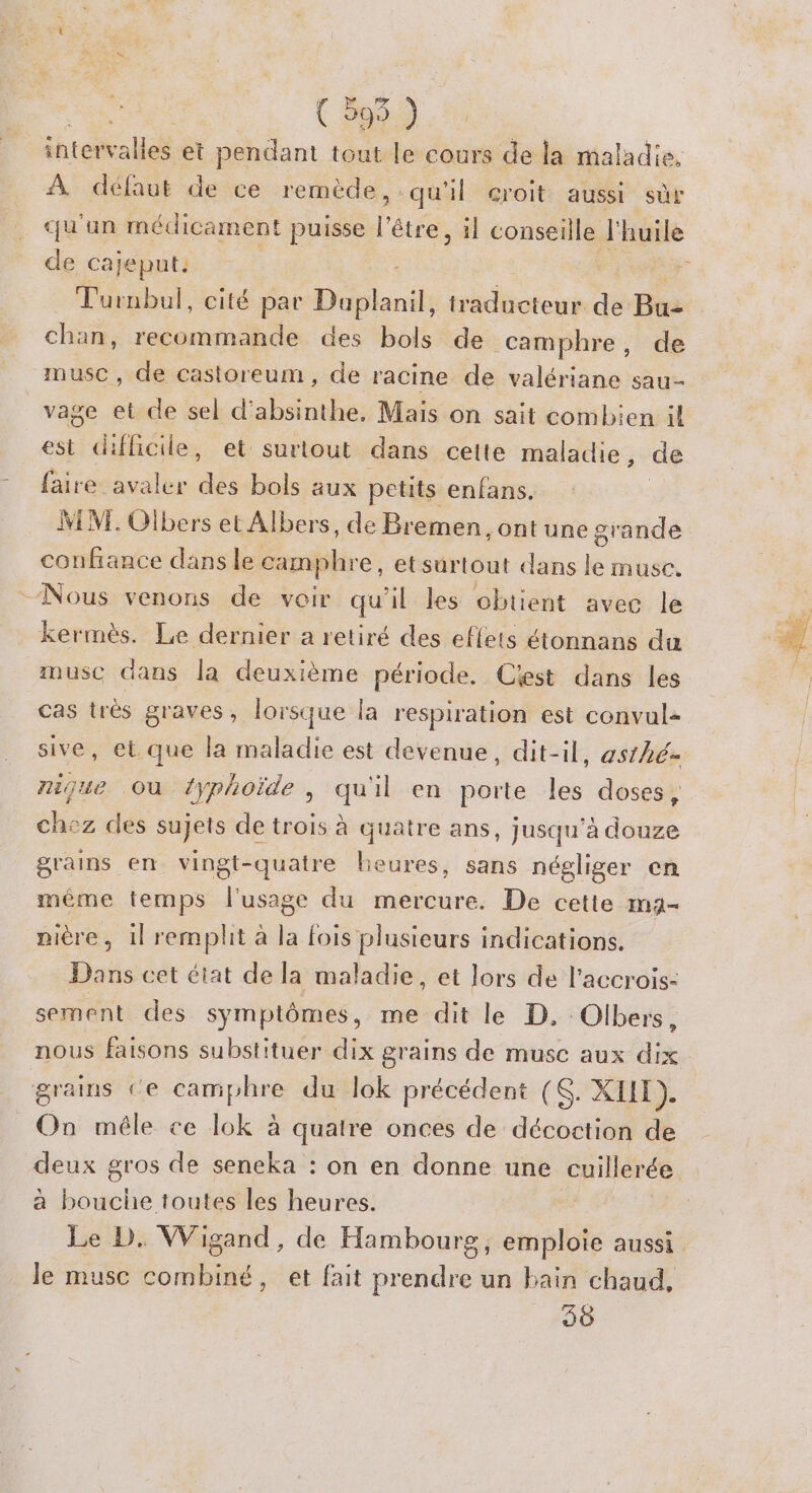 | ( 595 ) inter alles et pendant tout le cours de la maladie. À défaut de ce remède , qu'il croit aussi sùr qu'un médicament puisse l'être, il conseille l'huile de cajeput: Turnbul, cité par Daplanil, traducteur de Bu- chan, recommande. des bols de camphre, de muse, de castoreum, de racine de valériane sau- vage et de sel d’absinthe, Mais on sait combien il est difficile, et surtout dans cette maladie, de faire avaler des bols aux petits enfans. M VI. Olbers et Albers, de Bremen. Ont une grande confiance dans le camphre, etsurtout dans le muse. ‘Nous venons de voir qu'il Les obtient avec le kermès. Le dernier a retiré des effets étonnans du musc dans la deuxième période. Cest dans les cas très graves, lorsque la respiration est convul- sive, et que la maladie est devenue, dit-il, asthé- nijue Où typhoïde, qu'il en porte les doses, chez des sujets de trois à quatre ans, jusqu’à douze grains en vingt-quatre heures, sans négliger en même temps l'usage du mercure. De cette ma- nière, 1l remplit à la fois plusieurs indications. Dans cet éiat de la maladie, et lors de l’accrois- sement des symptômes, me dit le D, Olbers, nous faisons substituer dix grains de musc aux dix grains ce camphre du lok précédent (<. XI). On mêle ce lok à quatre onces de décoction de à bouche toutes les heures. Le D. Wigand, de Hambourg, emploie aussi le musc combiné, et fait prendre un bain chaud, 36