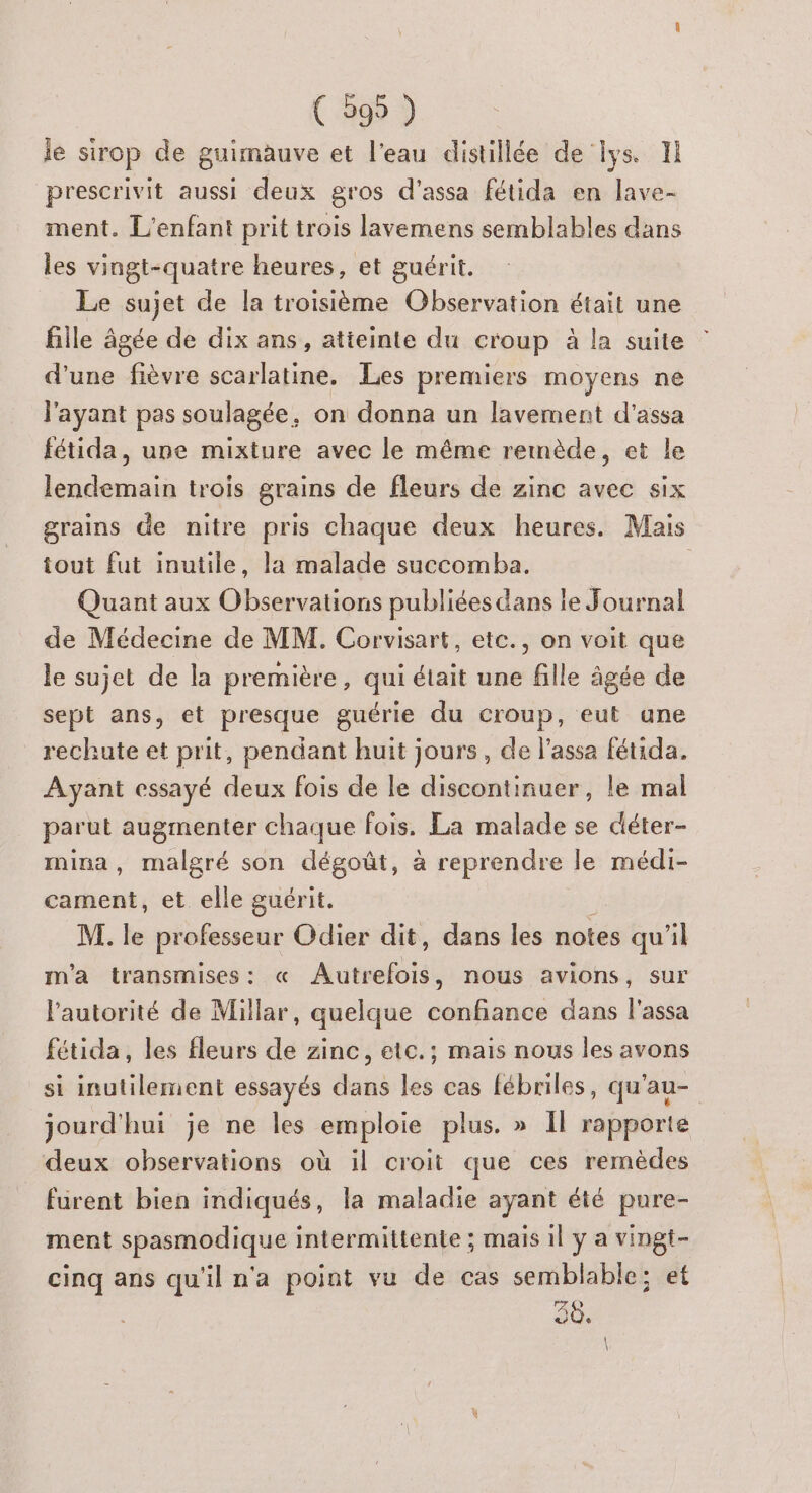 le sirop de guimauve et l'eau distillée de lys. 1 prescrivit aussi deux gros d’assa fétida en lave- ment. L'enfant prit trois lavemens semblables dans les vingt-quatre heures, et guérit. Le sujet de la troisième Observation était une fille âgée de dix ans, atteinte du croup à la suite : d’une fièvre scarlatine. Les premiers moyens ne l'ayant pas soulagée. on donna un lavement d'assa fétida, une mixture avec le même remnède, et le lendemain trois grains de fleurs de zinc avec six grains de nitre pris chaque deux heures. Mais tout fut inutile, la malade succomba. | Quant aux pre publiées dans le Journal de Médecine de MM. Corvisart, etc., on voit que le sujet de la première , qui était une fille âgée de sept ans, et presque guérie du croup, eut une rechute et prit, pendant huit jours, de l’assa fétida. Ayant essayé deux fois de le discontinuer, le mal parut augmenter chaque fois. La malade se déter- mina, malgré son dégoût, à reprendre le médi- cament, et elle guérit. M. ke professeur Odier dit, dans les notes qu'il m'a transmises: « Muteloié nous avions, Sur l’autorité de Millar, quelque confiance dans l'assa fétida, les fleurs de zinc, etc.; mais nous les avons si inutilement essayés dans les cas fébriles, qu’au- jourd'hui je ne les emploie plus. » Il rapporte deux observations où il croit que ces remèdes furent bien indiqués, la maladie ayant été pure- ment spasmodique intermittente ; mais il y a vingt- cinq ans qu'il n'a point vu de cas semblable; e 30.
