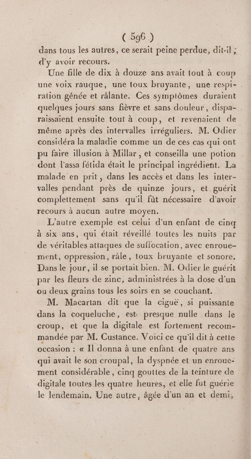 dans tous les autres, ce serait peine perdue, dit-il; d'y avoir recours. Une fille de dix à douze ans avait tout à coup une voix rauque, une toux bruyante, une respi- ration génée et râlante. Ces symptômes duraient quelques jours sans fièvre et sans douleur, dispa- raissaient ensuite tout à coup, et revenaient de même après des intervalles irréguliers. M. Odier considéra la maladie comme un de ces cas qui ont pu faire illusion à Millar , et conseilla une potion dont l'assa fétida était le principal ingrédient. La malade en prit, dans les accès et dans les inter- valles pendant près de quinze jours, et guérit complettement sans qu'il fût nécessaire d’avoir recours à aucun autre moyen. L'autre exemple est celui d’un enfant de cinq à six ans, qui était réveillé toutes les nuits par de véritables attaques de suffocation, avec enroue- ment, oppression, râle, toux bruyante et sonore. Dans le jour, il se portait bien. M. Odier le guérit par les fleurs de zinc, administrées à la dose d'un ou deux grains tous les soirs en se couchant. M. Macartan dit que la ciguë, si puissante dans la coqueluche , est presque nulle dans le croup, et que la digitale est fortement recom- mandée par M. Custance. Voici ce qu'il dit à cette occasion : « Il donna à une enfant de quatre ans qui avait le son croupal, la dyspnée et un enroue- ment considérable , cinq gouttes de la teinture de digitale toutes les quatre heures, et elle fut guérie le lendemain. Une autre, âgée d'un an et demi,