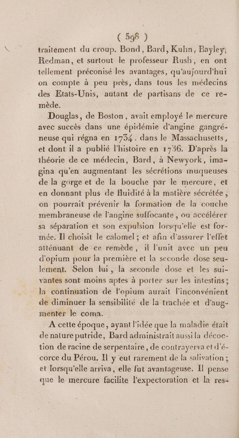 ( 596 ) traitement du croup. Bond, Bard, Kuhn, Bayley, Redman, et surtout le professeur Rush, en ont tellement préconisé les avantages, qu'aujourd'hui on compte à peu près, dans tous les médecins des Etats-Unis, autant de partisans de ce re- mède. | Douglas, de Boston, avait employé le mereure avec succès dans une épidémie d’angine gangré- neuse qui régna en 1794. dans le Massachusetts, et dont il a publié l'histoire en 1736. D'après la théorie de ce médecin, Bard, à Newyork, ima- | gina qu’en augmentant les sécrétions muqueuses de la gorge et de la bouche par le mercure, et en donnant plus de fluidité à la matière sécrétée , on pourrait prévenir la formation de la couche membraneuse de l'angine suflocante , ou accélérer sa séparation et son expulsion lorsqu'elle est for- mée. Il choisit le calomel ; et afin d'assurer l'effet atténuant de ce remède, il l'unit avec un peu d'opium pour la première et la seconde dose seu- lement. Selon lui, la seconde dose et Îles sui- _vantes sont moins aptes à porter sur les intestins; la continuation de lopium aurait l'inconvénient de diminuer la sensibilité de la trachée et d'aug- menter le coma. | A cette époque, ayant l'idée que la maladie était de nalure putride, Bard administrait aussi la décoc- tion de racine de serpentaire, de contrayerva ct d'é- corce du Pérou. Il y eut rarement de la salivation ; et lorsqu'elle arriva, elle fut avantageuse. Îl pense que le mercure facilite l'expectoration et la res-