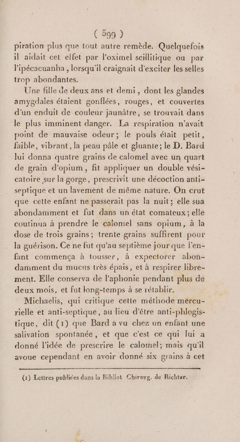 piration plus que tout autre remède. Quelquefois il aidait cet elfet par l'oximel scilitique ou par l'ipécacuanha , lorsqu'il craignait d'exciter les selles trop abondantes. Une fille de deux ans et demi, dont tés glandes amygdales étaient gonflées, rouges, et couvertes d'un enduit de couleur jaunâtre, se trouvait dans le plus imminent danger. La respiration n'avait point de mauvaise odeur; le pouls était petit, faible, vibrant, la peau pâle et gluante; le D. Bard lui donna quatre grains de calomel avee un quart de grain d'opium, fit appliquer un double vési- catoire sur la gorge, prescrivit une décoction anti- septique et un lavement de même nature. On crut que cette enfant ne passerait pas la nuit; elle sua abondamment et fut dans un état comateux; elle coutinua à prendre le caiomel sans opium, à la dose de trois grains; trente grains suffirent pour la guérison. Ce ne fut qu’au septième jour que len- fant commença à tousser, à expectorer abon- damment du mucns très épais, et à respirer libre ment. Elle conserva de l'aphonie pendant plus de deux mois, et fut long-temps à se rétablir. Michaelis, qui critique cette méthode mercu- rielle et anti-septique, au lieu d’être anti-phlogis- tique, dit (1) que Bard a vu chez un enfant une salivation spontanée, et que c’est ce qui lui a donné l’idée de prescrire le calomel; mais qu'il avoue cependant en avoir donné six grains à cet (1) Lettres publiées dans la Ribliot Chirurg. de Richter,