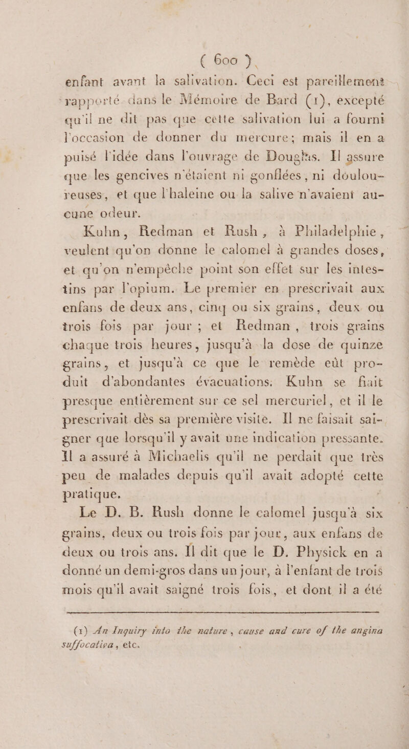 € Goo . enfant avant la salivation. Ceci est pareillement ‘rapporté. dans le Mémoire de Bard (GE, excepté qu'il ne dit pas que cette salivation lui a fourni l'occasion de donner du mercure; mais il en a puisé l'idée dans l'ouvrage de Dougls. Il assure que les gencives n'étaient ni gonflées, ni déulou- reuses, et que l'haleine ou la salive n'avaient au- cune odeur. Kuhn, Redman et Rush, à Philadelphie, veulent qu'on donne Île calomel à grandes doses, et qu'on n'empêche point son effet sur les intes- tins par l'opium. Le premier en prescrivait aux enfans de deux ans, cinq Où six grains, deux ou trois fois par jour ; et Redman, trois grains chaque trois heures, jusqu'à la dose de quinze grains, et Jusqu'à ce que le remède eût pro- duit d'abondantes évacuations Kubn se fait presque entièrement sur ce sel mercuriel, et il le prescrivait dès sa première visite. Il ne faisait sai- gner que lorsqu'il y avait une indication pressante. Il a assuré à Michaelis qu'il ne perdait que très peu de malades depuis qu'il avait adopté cette pratique, Le D. B. Rush donne le calomel jusqu'à six grains, deux ou trois fois par Jour, aux enfans de deux ou trois ans. Il dit que le D. Physick en a donné un demi-gros dans un jour, à l'enfant de trois mois qu'il avait saigné trois fois, et dont il a été (x) An Inquiry into the nature, cause and cure of the angina suffocativa, etc.