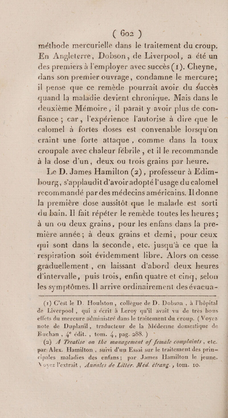 méthode mercurielle dans le traitement du croup. En Angleterre, Dobson, de Liverpool, a été un des premiers à l'employer avec succès (1). Cheyne, dans son premier ouvrage, condamne Île mercure; il pense que ce remède pourrait avoir du duccès quand la maladie devient chronique. Mais dans le deuxième Mémoire , il parait y avoir plus de con- fiance ; car, l'expérience l'autorise à dire que le _calomel à fortes doses est convenable lorsqu'on craint une forte attaque, comme dans la toux croupale avec chaleur fébrile , et il le recommande à la dose d'un, deux ou trois grains par heure. Le D. James Hamilton (2), professeur à Edim- bourg, s'applaudit d'avoir adopté l'usage du calomel recommantlé par des médecins américains. Il donne la première dose aussitôt que le malade est sorti du bain. IT fait répéter le remède toutes les heures; à un ou deux grains, pour les enfans dans la pre- mière année; à deux grains et demi, pour ceux qui sont dans la seconde, etc. jusqu'à ce que la ‘respiration soit évidemment libre. Alors on cesse graduellement , en laissant d'abord deux heures d'intervalle, puis trois, enfin quatre et einq, selou les symptômes. Il arrive ordinairement des évacua- (x) C'ést le D. Houlston, collègue de D. Dobon , à l'hôpital de Liverpool, qui a écrit à Leroy qu'il avait vu de très bous effets du mercure #dministré dans le traitement du croup. ( Voyez mote de Duplanil, traducteur de la Médecine domestique de Buchan , 4° édit. , tom. 4, pag. 208. } © (2) 4 Treatise on the management of female complaints , ete. par Alex. Hamilton , suivi d’un Essai sur le traitement des prin- Voyez l'extrait, Annales de Litlér. Méd. étrang.', tom. 10.