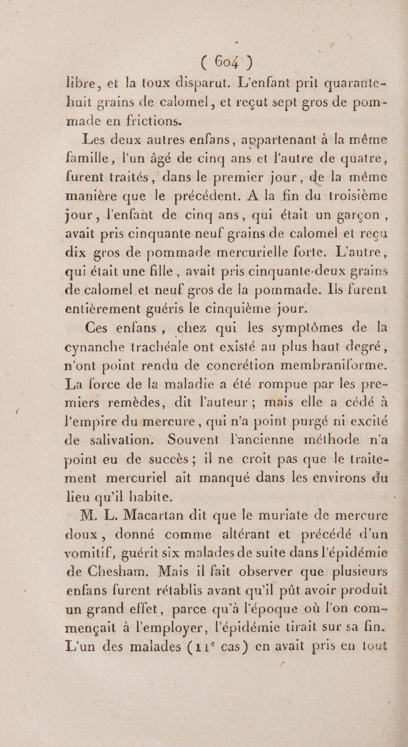 Hbre, et la toux disparut. L'enfant prit quarante- huit grains de calomel, et reçut sept gros de pom- made en frictions. Les deux autres enfans, appartenant à la même famille, l'un âgé de cinq ans et l'autre de quatre, furent traités, lues le premier jour, de la même manière que le précédent. À la fin du troisième jour , l'enfant de cinq ans, qui était un garçon, avait pris cinquante neuf grains de calomel et reçu dix gros de pommade mercurielle forte. L'autre, qui était une fille, avait pris cinquante-deux grains de calomel et neuf gros de la pommade. [is furent entièrement guéris le cinquième jour. Ces enfans, chez qui les symptômes de la cynanche trachéale ont existé au plus haut degré, n'ont point rendu de concrétion membraniforme. La force de la maladie a été rompue par les pre- miers remèdes, dit l’auteur ; mais elle a cédé à l'empire du mercure, qui n’a point purgé ni excilé de salivation. Souvent l'ancienne méthode n'a point eu de succès; il ne croit pas que Île traite- ment mercuriel ait manqué dans les environs du lieu qu'il habite. M. L. Macartan dit que le muriate de mercure doux, donné comme altérant et précédé d’un vomitif, guérit six malades de suite dans l'épidémie de Chesham. Mais il fait observer que plusieurs enfans furent rétablis avant qu'il püt avoir produit un grand effet, parce qu'à l'époque où lon com- mençait à l'employer, l'épidémie tirait sur sa fin. L'un des malades (x1° cas) en avait pris en tout