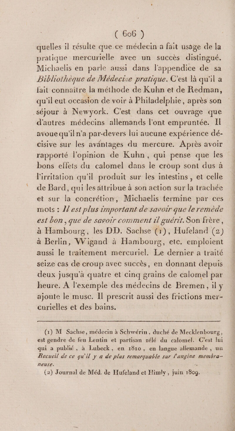 quelles il résulte que ce médecin a fait usage de la pratique mercurielle avec un succès distingué. Michaelis en parle aussi dans l'appendice de sa Bibliothèque de Médeciie pratique. C'est là qu'il a fait connaitre la méthode de Kuhn et de Redman, qu'il eut occasion de voir à Philadelphie, après son séjour à Newyork. C'est dans cet ouvrage que d'autres médecins allemands l'ont empruntée. Il avoue qu'il n’a par-devers lui aucune expérience dé- cisive sur les aväntages du mercure. Après avoir rapporté l'opinion de Kuhn, qui pense que les bons effets du calomel dans le croup sont dus à l'irritalion qu'il produit sur les intestins, et celle de Bard, qui les attribue à son action sur la trachée et sur la concrétion, Michaelis termine par ces mots : {/est plus tmportant de savoir que le remède est bon, que de savoir comment 1l guérit. Son frère, à Hambourg, les DD. Sachse (1), Hufeland (2) à Berlin, Wigand à Hambourg, etc. emploient aussi le traitement mercuriel. Le dernier a traité seize cas de croup avec succès, en donnant depuis deux jusqu'à quatre et cinq grains de calomel par heure. À l'exemple des médecins de Bremen, il y ajoute le musc. Il prescrit aussi des frictions mer- curielles et des bains. | (1) M Sachse, médecin à Schwérin, duché de Mecklenbourg, est gendre de feu Lentin et partisan zélé du calomel. C’est lui qui a publié , à Lubeck, en 1810, en langue allemande , un Recueil de ce qu'il y à de plus remarquable sur l'angine memëra- neuse. (2) Journal de Méd. de Hufeland et Himly , juin 160Q.