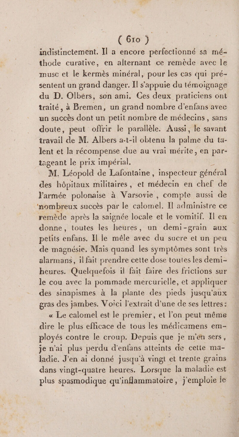 indistinctement. Il a encore perfectionné sa mé- thode curative, en alternant ce remède avec le musc et le kermès minéral, pour les cas qui pré- sentent un grand danger. Il s'appuie du témoignage du D. Olbérs, son ami. Ces deux praticiens ont traité, à Bremen, un grand nombre d’enfans avec un succès dont un petit nombre de médecins, sans doute, peut offrir le parallèle. Aussi, le savant travail de M. Albers a-t-il obtenu la palme du ta- lent et la récompense due au vrai mérite, en par tageant le prix impérial, | M. Léopold de Lafontaine, inspecteur général des hôpitaux militaires, et médecin en chef de l'armée polonaise à Varsovie, compte aussi de ‘nombreux succès par le calomel. Il administre ce remède après la saignée locale et le vomitif. Il en donne, toutes les heures, un demi-grain aux petits enfans. Il le mêle avec du sucre et un peu de magnésie. Mais quand les symptômes sont très alarmans, il fait prendre cette dose toutes les demi- heures. Quelquefois 1l fait faire des frictions sur le cou avec la pommade mercurielle, et appliquer des sinapismes à la plante des pieds jusqu'aux gras des jambes. Voici l'extrait d'une de ses lettres : « Le calomel est le premier, et l’on peut même dire le plus efficace de tous les médicamens em ployés contre le croup. Depuis que je m'en sers, je n'ai plus perdu d'enfans atteints de cette ma- ladie. J'en ai donné jusqu'à vingt et trente grains dans vingt-quatre heures. Lorsque la maladie est plus spasmodique qu'inflammatoire, j'emploie le