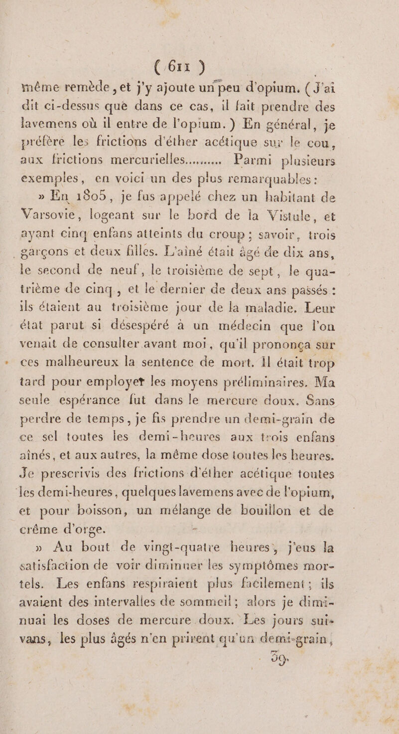 même remède , et j'y ajoute un peu d'opium. (3 ai dit ci-dessus que dans ce cas, il fait prendre des lavemens où il entre de l'opium.) En général, je préfère les frictions d'éther acétique sur le cou, aux frictions mercurielles.…..….… Parmi plusieurs exemples, en voici un des plus remarquables : » En 1605, je fus appelé chez un habitant de Varsovie, logeant sur le bord de Îa Vistule, et ayant cinq enfans atteints du croup ; savoir, trois garçons et deux filles. L'ainé était âgé de dix ans, le second de neuf, le troisième de sept, le qua- trième de cinq, et le dernier de deux ans passés : ils étaient au troisième jour de la maladie, Leur état parut si désespéré à un médecin que l’on venait de consulter avant moi, qu'il prononça sur ces malheureux la sentence de mort. Il était trop tard pour employer les moyens préliminaires. Ma seule espérance fut dans le mercure doux. Sans perdre de temps, je fs prendre un demi-grain de ce sel toutes les demi-heures aux trois enfans aînés, et aux autres, la même dose toutes les heures, Je prescrivis des frictions d'éther acétique toutes ‘les demi-heures, quelques lavemens avec de l'opium, et pour boisson, un mélange de bouillon et de crême d'orge. 5 : | » Au bout de vingt-quatre heures, j’eus la satisfaction de voir diminuer les symptômes mor- tels. Les enfans respiraient plus facilement; ils avaient des intervalles de sommeil; alors je dimi- nuai les doses de mercure doux. Les jours sui- vans, les plus âgés n'en prirent qu'un demi-grain, 3%