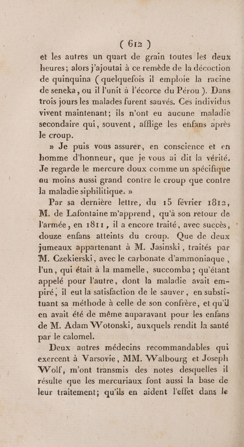 € Gr2 ) et les autres un quart de grain toutes les deux heures; alors j'ajoutai à ce remède de la décoction de quinquina ( quelquefois il emploie la racine de seneka, ou il l'unit à l'écorce du Pérou }. Dans trois jours les malades furent sauvés. Ces individus vivent maintenant: ils n’ont eu aucune maladie secondaire qui, souvent, afflige les enfans après le croup. » Je puis vous assurer, en conscience et en homme d'honneur, que je vous ai dit la vérité. Je regarde le mercure doux comme un spécifique au moins aussi grand contre le croup que contre Ja maladie siphilitique. » Par sa dernière lettre, du 15 février 1812, M. de Lafontaine m’apprend , qu’à son retour de l'armée, en 1011, 1l à encore traité, avec succès, douze enfans atteints du croup. Que de deux jumeaux appartenant à M. Jasinski , traités par M. Czekierski, avec le carbonate d’ammoniaque, l'un, qui était à la mamelle, succomba ; qu'étant appelé pour l’autre, dont la maladie avait em- piré, il eut la satisfaction de le sauver, en substi- tuant sa méthode à celle de son confrère, et qu'il en avait été de même auparavant pour les enfans de M. Adam Wotonski, auxquels rendit la santé par le calomel. | Deux autres médecins recommandables qui exercent à Varsovie, MM. Walbourg et Joseph Wolf, m'ont transmis des notes desquelles il résulte que les mercuriaux font aussi la base de leur traitement; qu'ils en aident l'effet dans le