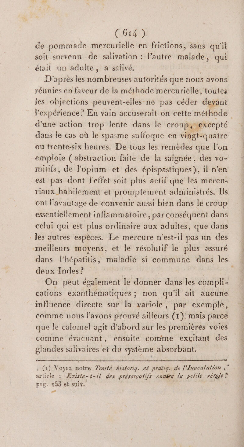 CN (Ga 0) de pommade mercurielle en frictions, sans qu'il soit survenu de salivation : l’autre malade, qui était un adulte, a salivé. | D'après les nombreuses autorités que nous avons réunies en faveur de la méthode mercurielle, toutes les objections peuvent- -elles-ne pas céder devant l'expérience? En vain accuserait-on cette méthode ati action. trop lente dans le croup, excepté dans le cas où le spasme suffoque en vingt-quatre ou trente-six heures. De tous les remèdes que l’on mitifs, de l'opium et des épispastiques ), il n'en est pas dont l'effet soit plus actif que les mercu- riaux habilement et promptement administrés. Ils ont l'avantage de convenir aussi bien dans le croup essentiellement inflammatoire, par conséquent dans celui qui est plus ordinaire aux adultes, que dans les autres espèces. Le mercure n'est-il pas un des dans l’hépatitis, maladie si commune dans les deux Indes ? | On peut également le donner dans les compli- cations exanthématiques ; non qu'il ait aucune influence directe sur la variole, par exemple, comme nous l'avons prouvé ailleurs (1), mais parce que le calomel agit d'abord sur les premières voies comme évacuant, ensuite comme excitant des glandes salivaires et du système absorbant. sé . (1) Voyez notre Traité historig. ef pratig. de l’Inoculation Fa arlicle : Æxiste-d-il des préservatifs conére la petite vérele ? pag. 190 et suiv.