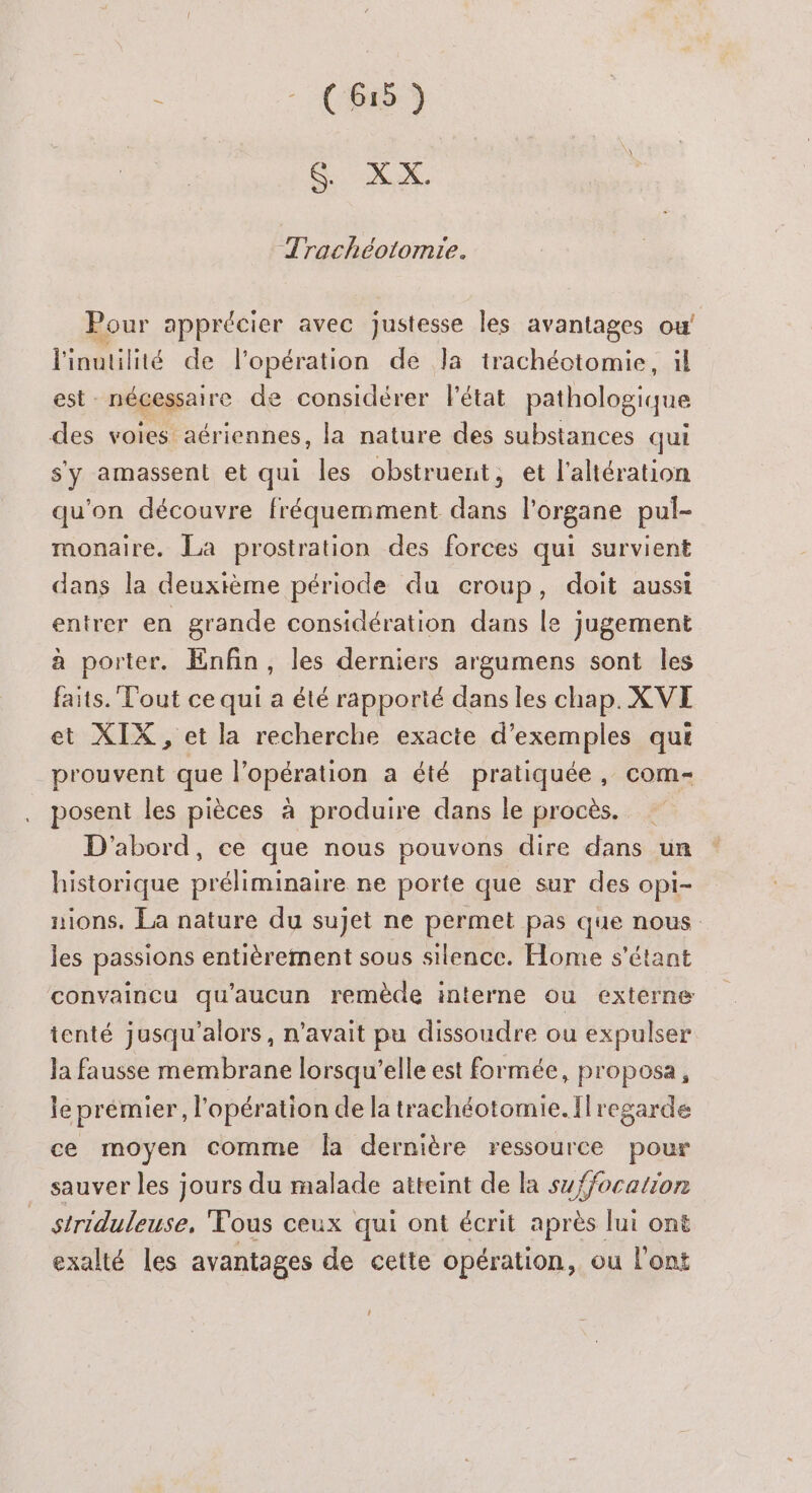 CouXX, Trachéotomie. Pour apprécier avec justesse les avantages ou! l'inutilité de l'opération de Ja trachéotomie, il est nécessaire de considérer l'état pathologique des voies aériennes, la nature des substances qui s'y amassent et qui les obstrueut, et l’altération qu'on découvre fréquemment dans l'organe pul- monaire. La prostration des forces qui survient dans la deuxième période du croup, doit aussi entrer en grande considération dans le jugement à porter. Enfin, les derniers argumens sont les faits. Tout ce qui a été rapporté dans les chap. XVE et XIX , et la recherche exacte d'exemples qui prouvent que l'opération a été pratiquée, com- posent les pièces à produire dans le procès. D'abord, ce que nous pouvons dire dans un historique préliminaire ne porte que sur des opi- nions. La nature du sujet ne permet pas que nous les passions entièrement sous silence. Home s'étant convaincu qu'aucun remède interne ou externe tenté jusqu'alors, n'avait pu dissoudre ou expulser la fausse membrane lorsqu'elle est formée, proposa, le prémier, l'opération de la trachéotomie. {regarde ce moyen comme Îa dernière ressource pour sauver les jours du malade atteint de la suffocation striduleuse, Fous ceux qui ont écrit après lui ont exalté les avantages de cette opération, ou l'ont LA