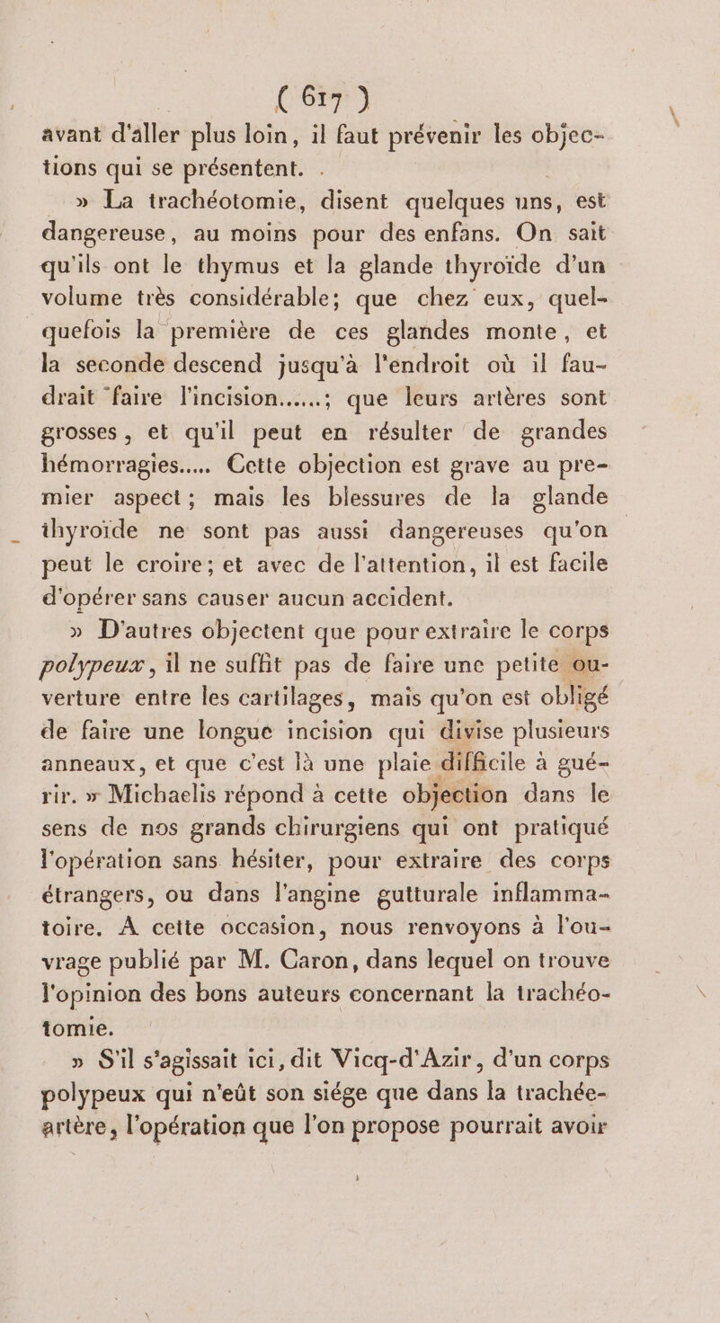 ee avant d'aller plus loin, il faut prévenir les ie tions qui se présentent. » La trachéotomie, disent quelques uns, est dangereuse, au moins pour des enfans. On sait qu'ils ont le thymus et la glande thyroïde d’un volume très considérable; que chez eux, quel- quefois la première de ces glandes monte, et la seconde descend jusqu'à l'endroit où il fau- drait faire l'incision.…..; que leurs artères sont grosses, et qu'il peut en résulter de grandes hémorragies.... Cette objection est grave au pre- mier aspect; mais les blessures de la glande ihyroïde ne sont pas aussi dangereuses qu'on peut le croire; et avec de l'attention, il est facile d'opérer sans causer aucun accident. » D'autres objectent que pour extraire le corps polypeux , il ne suffit pas de faire une petite ou- verture entre les cartilages, mais qu’on est obligé de faire une longue incision qui divise plusteurs anneaux, et que c’est là une plaie. difficile à aué- rir. » Michaelis répond à cette objection dans le sens de nos grands chirurgiens qui ont pratiqué l'opération sans hésiter, pour extraire des corps étrangers, ou dans l'angine gutturale inflamma- toire. À cette occasion, nous renvoyons à l'ou- vrage publié par M. Caron, dans lequel on trouve l'opinion des bons auteurs concernant la trachéo- tomie. » S'il s'agissait ici, dit Vicq-d'Azir, d’un corps polypeux qui n'eût son siége que dans la trachée- artère, l'opération que l'on propose pourrait avoir }