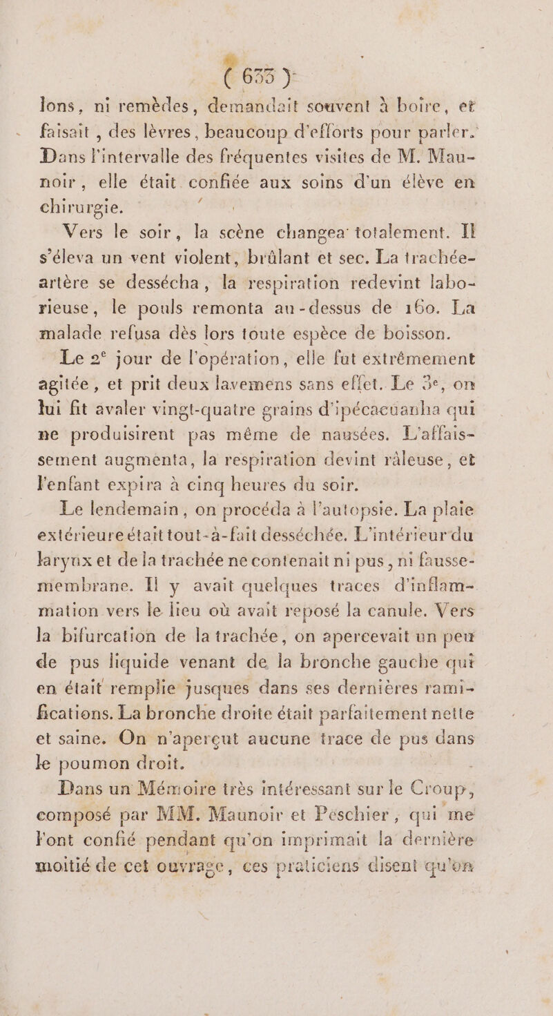 (635 y lons, ni remèdes, demandait souvent À boire, et faisait , des lèvres, beaucoup d'efforts pour parler. Dans l'intervalle des fréquentes visites de M. Mau- noir, elle était confiée aux soins d'un élève en chirurgie. É Vers le soir, la scène changea totalement. Il s’éleva un vent violent, brûlant et sec. La trachée- artère se dessécha, la respiration redevint labo- rieuse, le pouls remonta au-dessus de 160. Ea malade refusa dès lors toute espèce de boisson. Le 2° jour de l'opération, elle fat extrémement agiiée , et prit deux lavemens sans effet. Le 3e, on lui fit avaler vingt-quatre grains d'ipécacuanha qui ne produisirent pas même de nausées. L'affais- sement augmenta, la respiration devint ràleuse, et l'enfant expira à cinq heures du soir. Le lendemain, on procéda à l’autopsie. La plaie extérieureétait tout-à-fait desséchée. L'intérieur du Jaryux et de la trachée ne contenait ni pus , ni fausse- membrane. Îl y avait quelques traces d’inflam- mation vers le lieu où avait reposé la canule. Vers la bifurcation de la trachée, on apereevait un peu de pus liquide venant de la bronche gauche qui en était remplie jusques dans ses dernières rami- fications. La bronche droite était parfaitement nette et saine. On n'aperçut aucune trace de pus dans ke poumon droit. Dans un Mémoire très intéressant sur le Croup, composé par MM. Maunoir et Peschier, qui me Font confié pendant qu'on imprimait la dernière moitié de cet ouvrage , ces praticiens disent qu'on