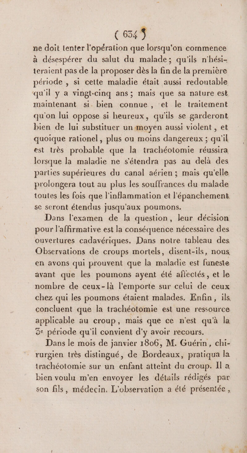 € 654$ ne doit tenter l'opération que lorsqu'on commence à désespérer du salut du malade; qu'ils n'hési- ieraient pas de la proposer dès la fin de la première période , si cette maladie était aussi redoutable qu'il y a vingt-cinq ans; mais que sa nature est maintenant si. bien connue , ‘et le traitement qu'on lui oppose si heureux, qu'ils se garderont bien de lui substituer un moyen aussi violent , et quoique rationel, plus ou moins dangereux ; qu'il est très probable que la trachéotomie réussira lorsque la maladie ne s'étendra pas au delà des parties supérieures du canal aérien ; mais qu'elle prolongera tout au plus les souffrances du malade toutes les fois que l'inflammation et l'épanchement. se seront étendus jusqu'aux poumons. Dans l'examen de la question, leur décision pour l’affirmative est la conséquence nécessaire des ouvertures cadavériques. Dans notre tableau des Observations de croups mortels, disent-ils, nous en avons qui prouvent que la maladie est funeste avant que les poumons ayent été aflectés, et le _ nombre de ceux-{à l'emporte sur celui de ceux chez qui les poumons étaient malades. Enfin, ils concluent que la trachéotomie est une ressource applicable au croup, mais que ce n'est qu’à la 5° période qu'il convient d'y avoir recours. Dans le mois de janvier 1806, M. Guérin, chi- rurgien très distingué, de Bordeaux, pratiqua la trachéotomie sur un enfant atteint du croup. Il a bien voulu m'en envoyer les détails rédigés par son fils, médecin. L'observation a été présentée,