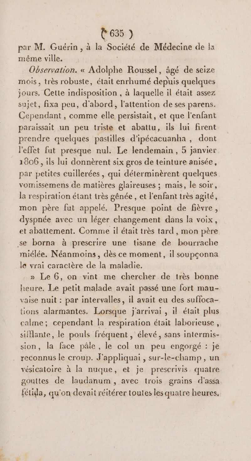 par M. Guérin , à la Société de Médecine de !a a ville. Observation. « Adolphe Roussel, âgé de seize mois, très robuste, était enrhumé deu quelques jours, Cette indisposition , à laquelle il était assez sujet, fixa peu, d'abord, l'attention de ses parens. Cependant, comme elle persistait, et que l'enfant paraissait un peu triste et abattu, ils lui firent prendre quelques pastilles d'ipécacuanha , dont Peffet fut presque nul. Le lendemain, 5 janvier 1606 , ils lui donnèrent six gros de teinture anisée, par petites cuillerées , qui déterminèrent quelques vomissemens de matières glaireuses ; mais, le soir, la respiration étant très génée , et l'enfant très agité, mon père fut appelé, Presque point de fièvre, dyspnée avec un léger changement dans la voix, et abattement. Comme il était très tard , mon père se borna à prescrire une tisane de bourrache miélée. Néanmoins, dès ce moment, il soupçonna le vrai caractère de la maladie. » Le 6, on vint me chercher de très bonne heure. Le petit malade avait passé une fort mau- vaise nuit : par intervalles, il avait eu des suffoca- tions alarmantes. Lorsque j'arrivai , il était plus calme; cependant la respiration était laborieuse , sifflante, le pouls fréquent, élevé, sans intermis- sion, la face pâle, le col un peu engorgé : je reconnus le croup. J'appliquai , sur-le-champ, un vésicatoire à la nuque, et je prescrivis, quatre gouttes de laudanum , avec trois grains d'assa fétida, qu'on devait réitérer toutes les quatre heures.