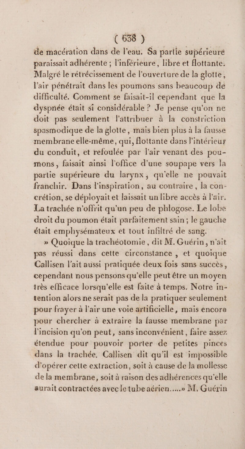 ( 658 ) de maccration dans de l'eau. Sa partie supérieuré paraissait adhérente ; l'inférieure, libre et flottante. Malgré le rétrécissement de l'ouverture de la glotte, l'air pénétrait dans les poumons sans beaucoup dé difficulté. Comment se faisait-il cependant que la dyspnée était si considérable ? Je pense qu'on ne doit pas seulement l'attribuer à la constriction spasmodique de la glotte, mais bien plus à la fausse membrane elle-même, qui, Éottante dans l'intérieur du conduit, et refoulée par l'air venant des pou- mons, faisait ainsi l'office d’une soupape vers la partie supérieure du larynx, qu'elle ne pouvait franchir. Dans l'inspiration, au contraire, la con- crétion, se déployait et laissait un libre accès à l'air. La trachée n'offrit qu'un peu de phlogose. Le lobe droit du poumon était parfaitement sain ; le gauche était emphysémateux et tout infiltré de sang. » Quoique la trachéotomie, dit M. Guérin, n'ait pas réussi dans cette circonstance , et quoique Callisen l'ait aussi pratiquée deux fois sans succès, cependant nous pensons qu’elle peut être un moyen irès efficace lorsqu'elle est faite à temps. Notre in- tention alors ne serait pas de la pratiquer seulement pour frayer à l'air une voie artificielle, mais encore pour chercher à extraire la fausse membrane par l'incision qu'on peut, sans inconvénient, faire assez étendue pour pouvoir porter de petites pinces dans la trachée. Callisen dit qu'il est impossible d'opérer celte extraction, soit à cause de la mollesse de la membrane, soit à raison des adhérences qu'elle aurait contractées avec letube aérien...» M, Guérin