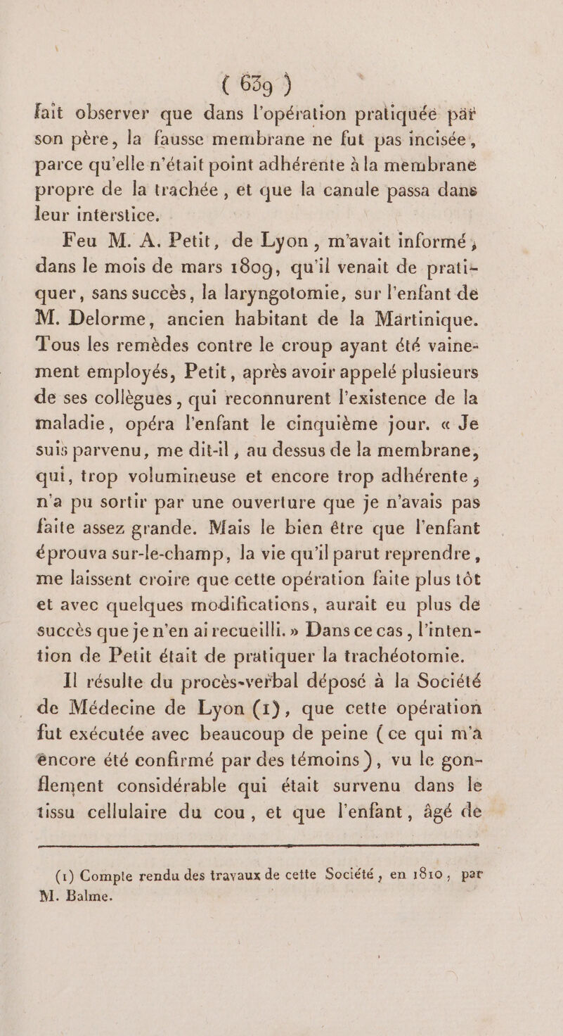 fait observer que dans l'opération pratiquée päi son père, la fausse membrane ne fut pas incisée, parce qu'elle n’était point adhérente à la membrane propre de la trachée , et que la canale passa dans leur interstice. Feu M. A. Petit, de Lyon, m'avait informé; dans le mois de mars 1809, qu'il venait de prati- quer, sans succès, la laryngotomie, sur l'enfant de M. Delorme, ancien habitant de la Martinique. Tous les remèdes contre le croup ayant été vaine- ment employés, Petit, après avoir appelé plusieurs de ses collègues, qui reconnurent l'existence de la maladie, opéra l'enfant le cinquième jour. « Je suis parvenu, me dit-il, au dessus de la membrane, qui, trop volumineuse et encore trop adhérente ; n'a pu sortir par une ouverture que je n'avais pas faite assez grande. Mais le bien être que l'enfant éprouva sur-le-champ, la vie qu'il parut reprendre, me laissent croire que cette opération faite plus tôt et avec quelques modifications, aurait eu plus de succès que je n’en airecueilli. » Dans ce cas, l’inten- ton de Petit était de pratiquer la trachéotomie. Il résulte du procès-verbal déposé à la Société de Médecine de Lyon (1), que cette opération fut exécutée avec beaucoup de peine (ce qui m'a encore été confirmé par des témoins ), vu le gon- flement considérable qui était survenu dans Île tissu cellulaire du cou, et que l'enfant, âgé de (1) Compte rendu des travaux de cette Société, en 1810, par M. Balme. |