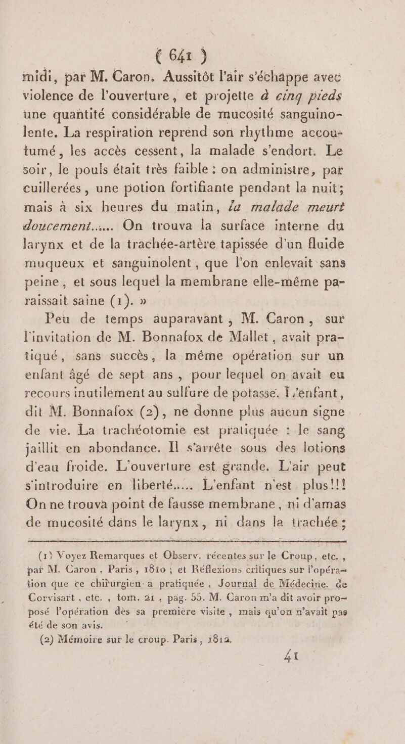 ridi, par M. Caron. Aussitôt l'air s'échäppe avec violence de l'ouverture, et projette à cinq pieds une quantité considérable de mucosité sanguino- lente. La respiration reprend son rhythme accou+ tumé, les accès cessent, la maladé s'endort. Le soir, le pouls était très faible : on administre, par cuillerées, une potion fortifiante pendant la nuit; mais à six heures du matin, /z malade meurt doucement... On trouva la surfacé interne du larynx et de la trachée-artère tapissée d’un fluide muqueux et sanguinolent , que l’on enlevait sans peine, et sous lequel la membrane elle-même pa- raissait saine (1). » Peu de temps auparavant , M. Caron, sur l'invitation de M. Bonnafox de Mallet, avait pra- tiqué, sans succès, la même opération sur un enfant âgé de sept ans, pour lequel on avait eu recours inutilement au sulfuré de potasse. enfant, dit M. Bonnalox (2), ne donne plus aucun signe de vie. La trachéotomie est pratiquée : le sang jaillit en abondance. IL s'arrête sous des lotions d'eau froide. L'ouvériure est gra ande. L'air peut s'introduire en liberté... L'enfant n'est plus!!! On ne trouva point de fausse membrane, ni d’amas de mucosité däns le larynx, ni dans la trachée ; (15 Voyez Remarques et Observ. récentes sur le Croup, etc., paï M. Caron, Paris, 18i0 ; ét Réflexions critiques sur l'opéra= tion que ce chifurgien: a pratiquée , Journal de Médecirie. de Corvisart , etc. , tom. 21, pag. 55. M. Caron m'a dit avoir pro- posé l'opération dès sa première visite , mais qu’on n'avait pas été de son avis. #7 (2) Mémoire sur le croup. Paris, 1812, + #S