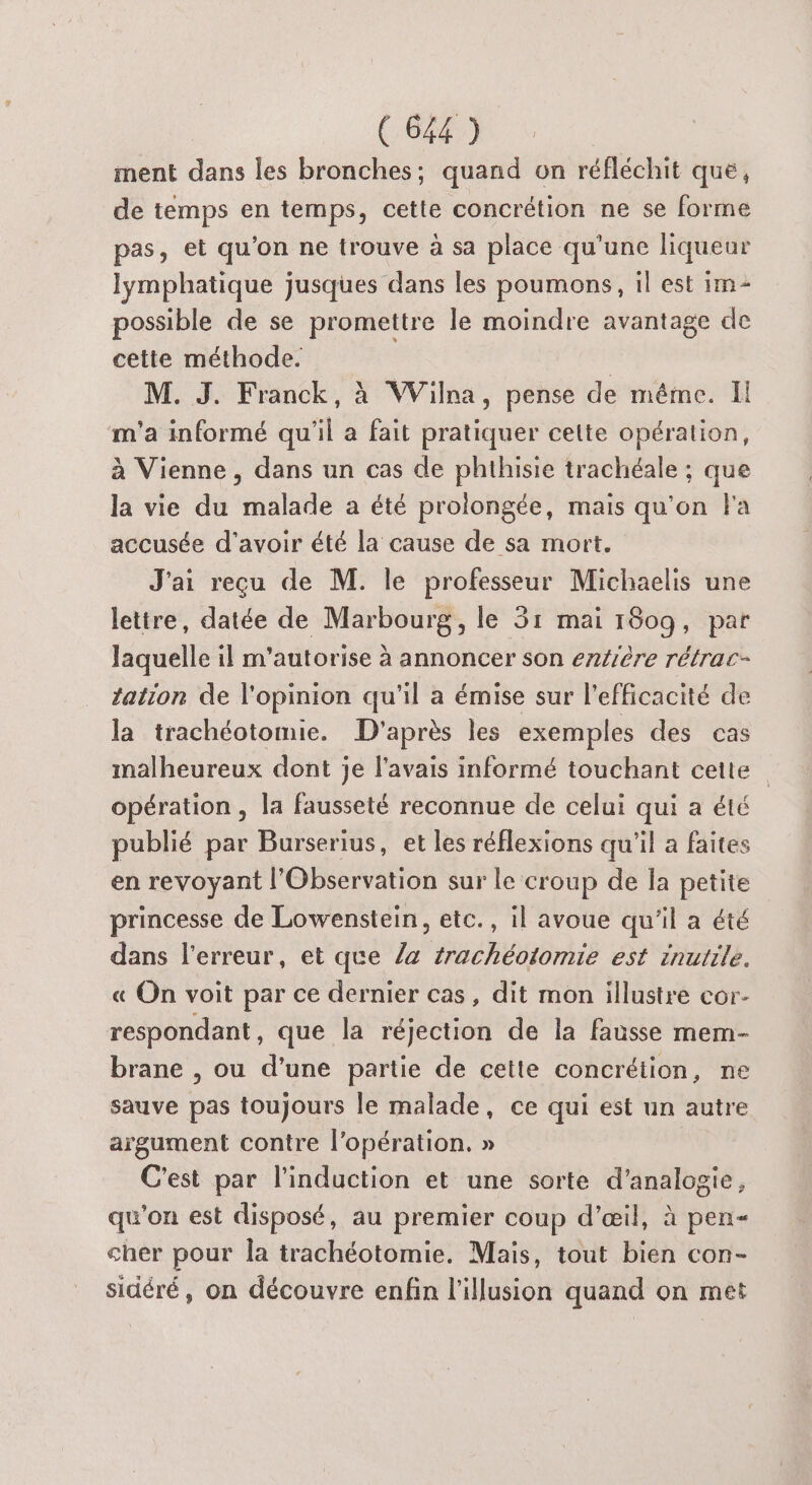COX à ment dans les bronches; quand on réfléchit que, de temps en temps, cette concrétion ne se forme pas, et qu'on ne trouve à sa place qu'une liqueur lymphatique jusques dans les poumons, il est im- possible de se promettre le moindre avantage de cetie méthode. M. J. Franck, à Wilna, pense de méme. Il m'a informé qu'il a fait pratiquer celte opération, à Vienne, dans un cas de phthisie trachéale ; que la vie du malade a été prolongée, mais qu'on Fa accusée d’avoir été la cause de sa mort. J'ai reçu de M. le professeur Michaelis une letire, datée de Marbourg, le 31 mai 1809, par laquelle il m'autorise à annoncer son entière rétrac- tation de l'opinion qu'il a émise sur l'efficacité de la trachéotomie. D'après les exemples des cas malheureux dont je l'avais informé touchant cette opération , la fausseté reconnue de celui qui a été publié par Burserius, et les réflexions qu'il a faites en revoyant l’Observation sur le croup de la petite princesse de Lowenstein, etc., il avoue qu'il a été dans l'erreur, et que /a #rachéotomie est inutile. « On voit par ce dernier cas, dit mon illustre cor- respondant, que la réjection de la fausse mem- brane , ou d'une partie de cette concrétion, ne sauve pas toujours le malade, ce qui est un autre argument contre l'opération. » C'est par l'induction et une sorte d’analogie, qu'on est disposé, au premier coup d'œil, à pen cher pour la trachéotomie. Mais, tout bien con- sidéré, on découvre enfin l'illusion quand on met