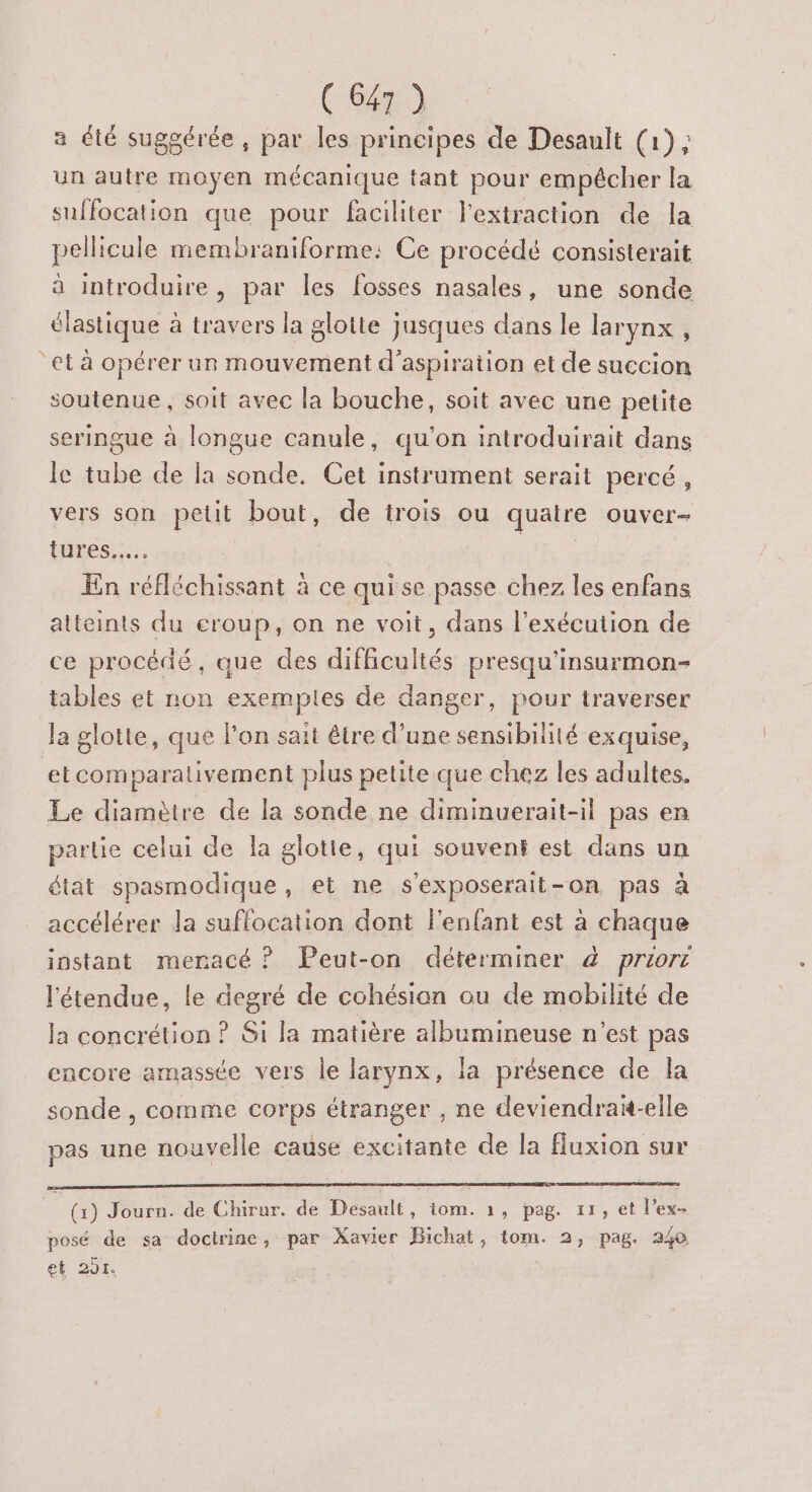 a été suggérée, par les principes de Desault (1), un autre moyen mécanique tant pour empêcher la suffocation que pour faciliter l'extraction de la pellicule membraniforme: Ce procédé consisterait à introduire, par les fosses nasales, une sonde élastique à travers la glotte jusques dans le larynx , “et à opérer un mouvement d'aspiration et de succion soutenue, soit avec la bouche, soit avec une petite seringue à longue canule, qu'on introduirait dans le tube de [a sonde. Cet instrument serait percé, vers son petit bout, de trois ou quatre ouver- lures..…. En réfléchissant à ce qui se passe chez les enfans atteints du eroup, on ne voit, dans l'exécution de ce procédé, que des difficultés presqu'insurmon- tables et non exempies de danger, pour traverser la glotte, que l’on sait être d’une sensibilité exquise, etcomparalivement plus petite.que chez les adultes. Le diamètre de la sonde ne diminuerait-il pas en partie celui de la glotte, qui souvent est dans un état spasmodique, et ne s’exposerait-on pas à accélérer la suffocation dont f'enfant est à chaque instant menacé ? Peut-on déterminer à priort l'étendue, le degré de cohésian ou de mobilité de la concrétion ? Si la matière albumineuse n’est pas encore amassée vers le larynx, la présence de la sonde , comme corps étranger , ne deviendrak-elle pas une nouvelle cause excitante de la fuxion sur (1) Journ. de Chirur. de Desault, tom. 1, pag. 11, et l’ex- posé de sa docirine, par Xavier Bichat, tom. 2, pag. 240 et 201.