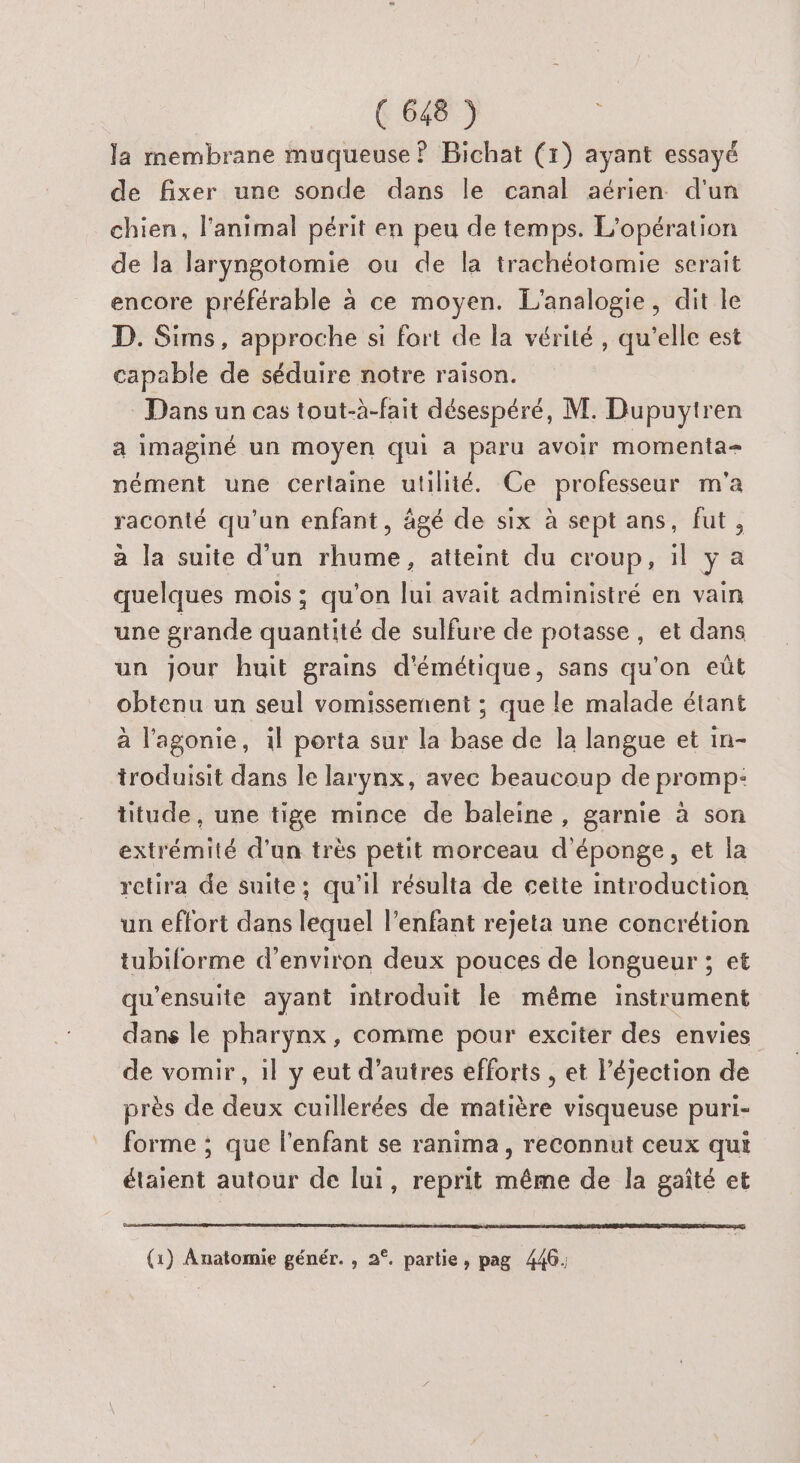 la membrane muqueuse ? Bichat (1) ayant essayé de fixer une sonde dans le canal aérien d'un chien, l'animal périt en peu de temps. L'opération de la laryngotomie ou de la trachéotomie serait encore préférable à ce moyen. L'analogie, dit le D. Sims, approche si fort de la vérité , qu’elle est capable de séduire notre raison. Dans un cas tout-à-fait désespéré, M. Dupuytren a imaginé un moyen qui a paru avoir momenta= nément une certaine utilité. Ce professeur m'a raconté qu'un enfant, âgé de six à sept ans, fut, a la suite d'un rhume, atteint du croup, il y a quelques mois ; qu’on lui avait administré en vain une grande quantité de sulfure de potasse, et dans un jour huit grains d'émétique, sans qu’on eût obtenu un seul vomissement ; que le malade étant à l'agonie, il porta sur la base de la langue et in- troduisit dans le larynx, avec beaucoup de promp: titude , une tige mince de baleine, garnie à son extrémité d'un très petit morceau d’éponge, et la retira de suite; qu'il résulta de cette introduction un effort dans lequel l'enfant rejeta une concrétion tubiforme d'environ deux pouces de longueur ; et qu'ensuite ayant introduit le même instrument dans le pharynx, comme pour exciter des envies de vomir , il y eut d’autres efforts , et l’éjection de près de deux cuillerées de matière visqueuse puri- forme ; que l'enfant se ranima, reconnut ceux qui étaient autour de lui, reprit même de la gaîté et (1) Anatomie génér. , 2°. partie, pag 446: