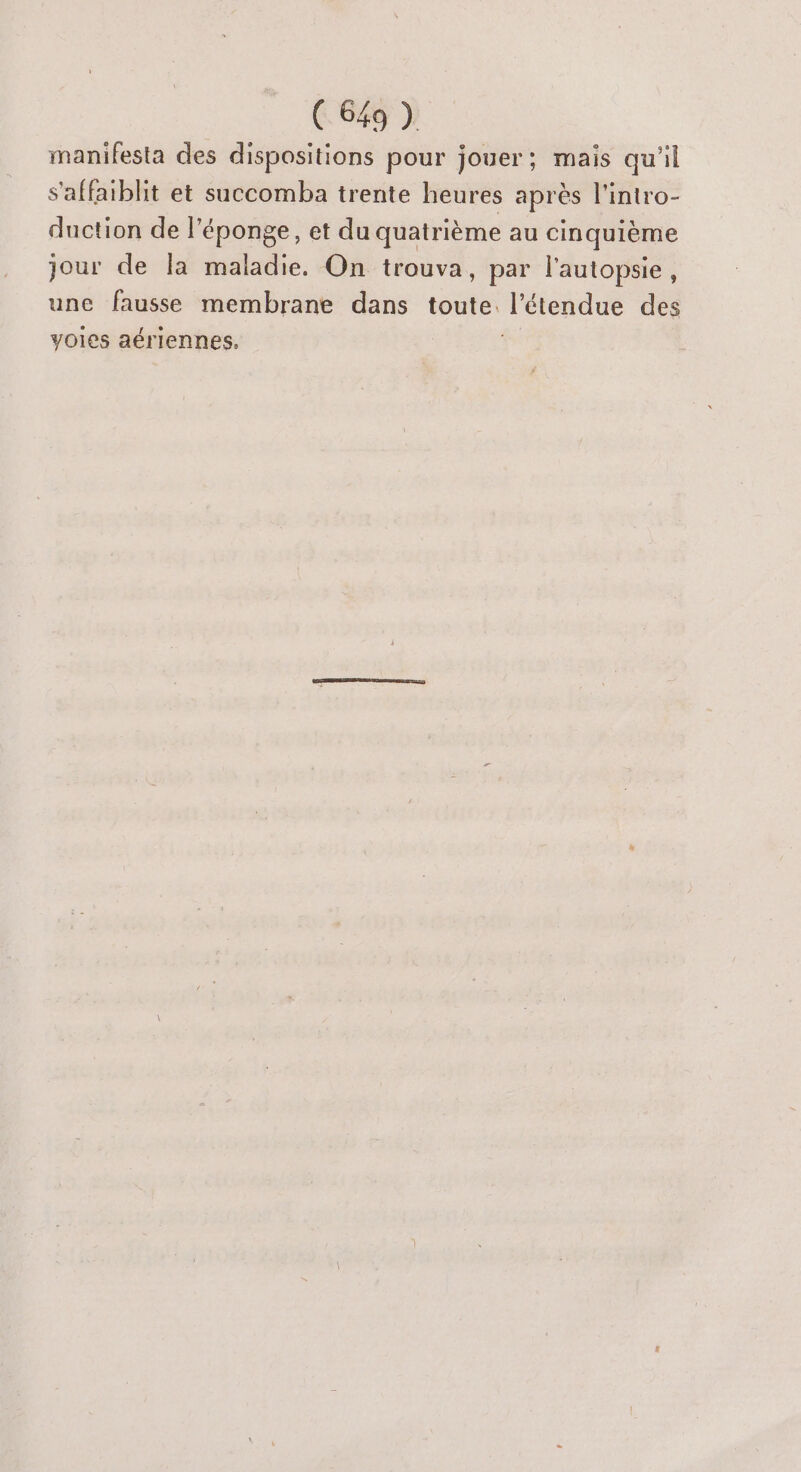 manifesta des dispositions pour jouer; mais qu'il s'affaiblit et succomba trente heures après l'intro- duction de l'éponge, et du quatrième au cinquième jour de la maladie. On trouva, par l'autopsie, une fausse membrane dans toute. l'étendue des voies aériennes.