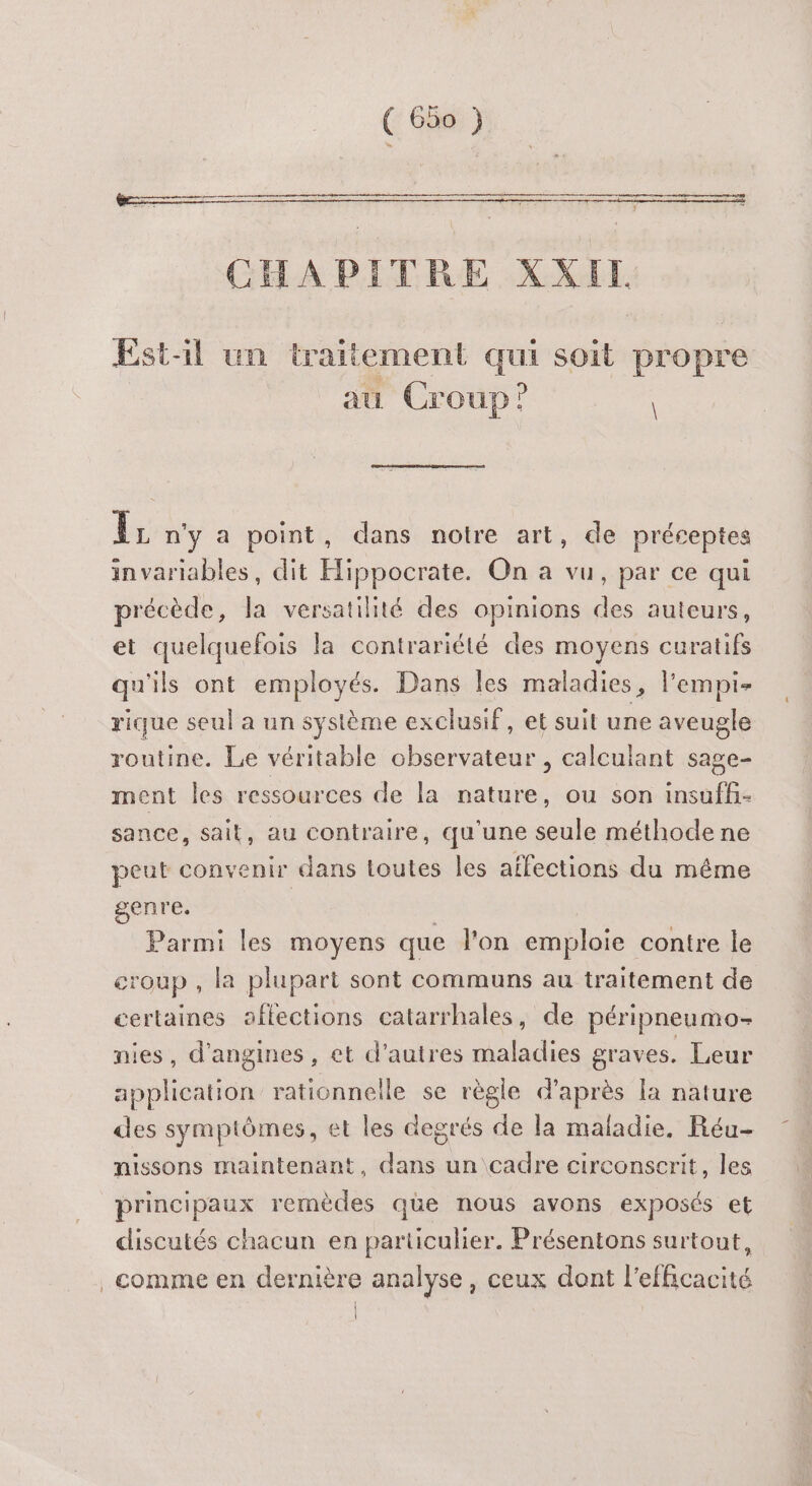 Om LOL PR ARS DEN MARS ne SRE Re ER rene ne pen ed + io Et CHAPITRE XXIL Est-il un traitement qui soit propre au Croup? Îr n'y a point, dans notre art, de préceptes invariables, dit Hippocrate. On a vu, par ce qui précède, la versatilité des opinions des auteurs, et quelquefois la contrariété des moyens curatifs qu'ils ont employés. Dans Îles maladies, l'empi- rique seul a un système exclusif, et suit une aveugle routine. Le véritable observateur , calculant sage- ment les ressources de la nature, ou son insuffi- sance, sait, au contraire, qu'une seule méthode ne peut convenir dans toutes les affections du même genre. | Parmi les moyens que l’on emploie contre le croup , la plupart sont communs au traitement de certaines aflections catarrhales, de péripneumo- nies, d'angines, et d’autres maladies graves. Leur application rationnelle se règle d'après la nature des symptômes, et les degrés de la maladie. Réu- nissons maintenant, dans un cadre circonscrit, les principaux remèdes que nous avons exposés et discutés chacun en particulier. Présentons surtout, comme en dernière analyse, ceux dont l'efficacité