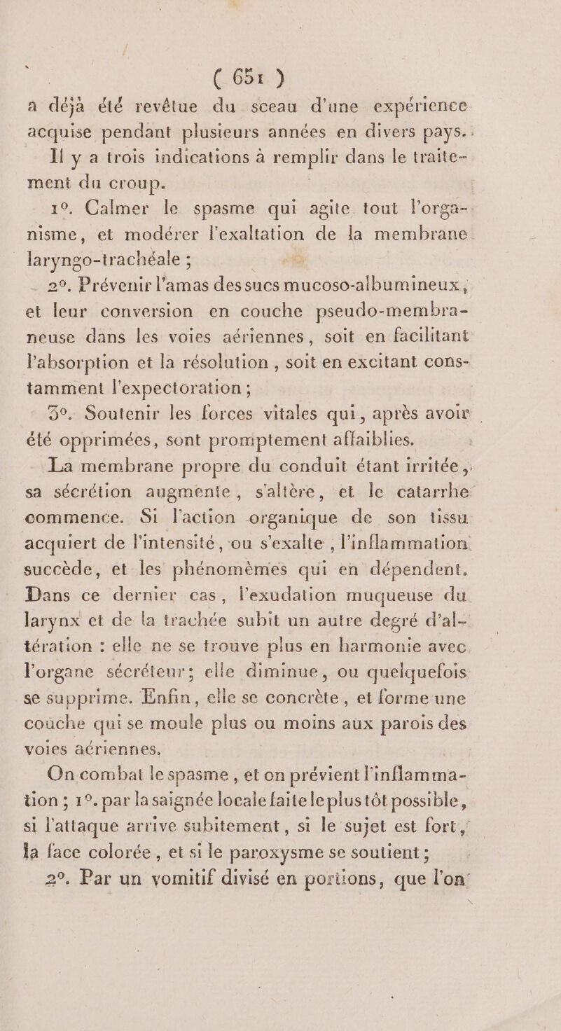 a déjà été revétue du sceau d’une expérience acquise pendant plusieurs années en divers pays. Il y a trois indications à remplir dans le traite- ment du croup. | 10, Calmer le spasme qui agite tout l’orga- nisme, et modérer l'exaltation de la membrane laryngo-trachéale ; o 29, Prévenir l’amas dessucs mucoso-albumineux, et leur conversion en couche pseudo-membra- neuse dans les voies aériennes, soit en facilitant l'absorption et la résolution , soit en excitant cons- tamment l'expectoration ; 5°. Soutenir les forces vitales qui, après avoir été opprimées, sont promptement affaiblies. La membrane propre du conduit étant irritée ,. sa sécrétion augmente, s'altère, et le catarrhe commence. Si l'action organique de son tissu acquiert de l'intensité, ou s’exalte , inflammation succède, et les phénomèmes qui en dépendent. Dans ce dernier cas, l’exudation muqueuse du larynx et de la trachée subit un autre degré d’al- tération : elle ne se trouve plus en harmonie avec l'organe sécréteur; elle diminue, ou quelquefois se supprime. Enfin, elle se concrète, et forme une couche qui se moule plus ou moins aux parois des voies aériennes, | On combat le spasme , et on prévient l'inflamma- tion ; 1°. par lasaignée locale faite le plustôt possible, si l'attaque arrive subitement, si le sujet est fort , la face colorée , et si le paroxysme se soutient ; 2°, Par un vomitif divisé en portions, que l’on: