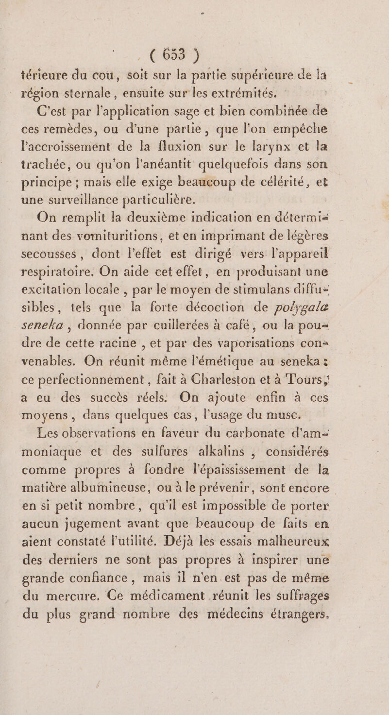 (is) térieure du cou, soit sur la partie supérieure de la région sternale, ensuite sur les extrémités. C'est par l'application sage et bien combinée de ces remèdes, ou d'une partie, que l'on empêche l'accroissement de la fluxion sur le larynx et la trachée, ou qu’on l'anéantit quelquefois dans son principe ; mais elle exige beaucoup de célérité, et une surveillance particulière. On remplit la deuxième indication en détermi= nant des vomituritions, et en imprimant de légères secousses, dont l'effet est dirigé vers l'appareil respiratoire. On aide cet effet, en produisant une excitation locale , par le moyen de stimulans diffu- sibles, tels que la forte décoction de po/ygale seneka , donnée par cuillerées à café, ou la pou dre de cette racine , et par des vaporisations con venables. On réunit même l'émétique au seneka : ce perfectionnement , fait à Charleston et à Tours; a eu des succès réels On ajoute enfin à ces moyens, dans quelques cas, l'usage du musc. Les observations en faveur du carbonate d'am- moniaque et des sulfures alkalins , considérés comme propres à fondre l'épaississement de la matière albumineuse, ou à le prévenir, sont encore en si petit nombre, qu'il est impossible de porter aucun jugement avant que beaucoup de faits en aient constaté l'utilité. Déjà les essais malheureux des derniers ne sont pas propres à inspirer une grande confiance, mais il n'en est pas de même du mercure, Ce médicament réunit les suffrages du plus grand nombre des médecins étrangers.