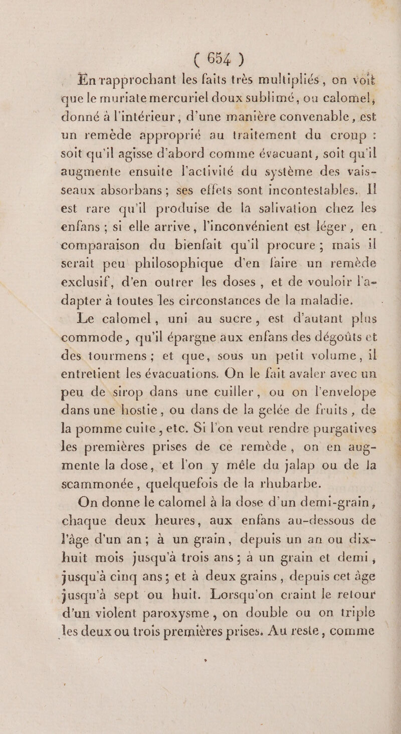 En rapprochant les faits très multipliés, on VOIE que le muriate mercuriel doux sublimé, ou calomel, donné à l'intérieur, d’une manière convenable, est un remeéde approprié au traitement du croup : soit qu'il agisse d'abord comme évacuant, soit qu'il augmente ensuite l'activité du système des vais- seaux absorbans; ses effets sont incontestables. Il est rare qu'il produise de la salivation chez les comparaison du bienfait qu'il procure ; mais il scrait peu philosophique d'en faire un remède exclusif, d'en outrer les doses, et de vouloir l'a- dapter à toutes les circonstances de la maladie. Le calomel, uni au sucre, est d'autant plus commode, qu'il épargne aux enfans des dégoûts et des tourmens; et que, sous un petit volume, il entretient les évacuations. On le fait avaler avec un peu de sirop dans une cuiller, ou on l'envelope dans une hostie, ou dans de la gelée de fruits, de la pomme cuite , etc. Si l’on veut rendre purgatives les premières prises de ce remède, on en aug- mente la dose, et l'on y méle du jalap ou de la scammonée , quelquefois de la rhubarbe. chaque deux heures, aux enfans au-dessous de l'âge d'un an; à un grain, depuis un an ou dix- huit mois jusqu'à trois ans; à un grain et demi, jusqu'à cinq ans; et à deux grains , depuis cet âge jusqu'à sept ou huit. Lorsqu'on craint le retour d’un violent paroxysme, on double où on triple les deux ou trois premières prises, Au reste, comme