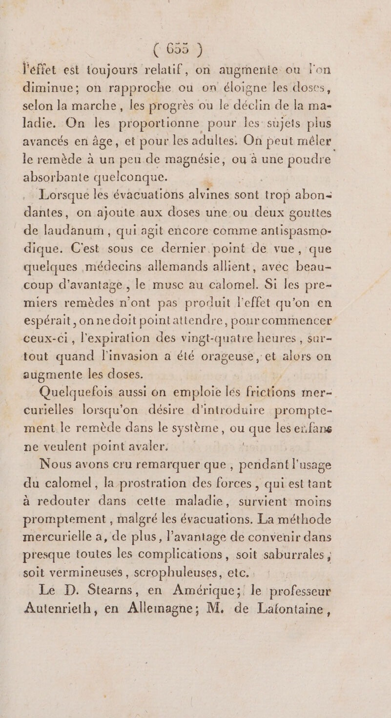 (688%) J'éffet est toujours relatif, on augmenie ou lon diminue; on rapproche ou on éloigne les doses, selon la marche, les progrès ou le déclin de la ma- ladie. On les proportionne pour les: sujets plus avancés en âge, et pour les adultes. On peut mêler le remède à un peu de magnésie, ou à une poudre absorbante quelconque. L Lorsque les évacuations alvines D trop abon= dantes, on ajoute aux doses une ou deux gouttes de laudanum , qui agit encore comme antispasmo- dique. C'est sous ce dernier. point de vue, que quelques médecins allemands allient, avec beau- coup d'avantage, le musc au nes Si les pre- miers remèdes n'ont pas produit l'effet qu’on en espérait ,onnedoit pointattendre, pourcommencer ceux-ci, l'expiration des vingt-quatre heures, sar- tout quand l'invasion a été orageuse , et alors on augmente les doses. Quelquefois aussi on emploie les fiseés mer curielles lorsqu'on désire d'introduire prompte- ment le remède dans le système, ou ne les eïfans ne veulent point avaler, Nous avons cru remarquer que, pendant l'usage du calomel, la prostration des forces , qui est tant à redouter dans cette maladie, survient moins promptement , malgré les évacuations. La méthode mercurielle a, de plus, l’avantage de convenir dans presque toutes les complications, soit saburrales soit vermineuses , scrophuleuses, etc. Le D. Stearns, en Amérique; le professeur Autenrieth, en Allemagne; M. de Lafontaine,