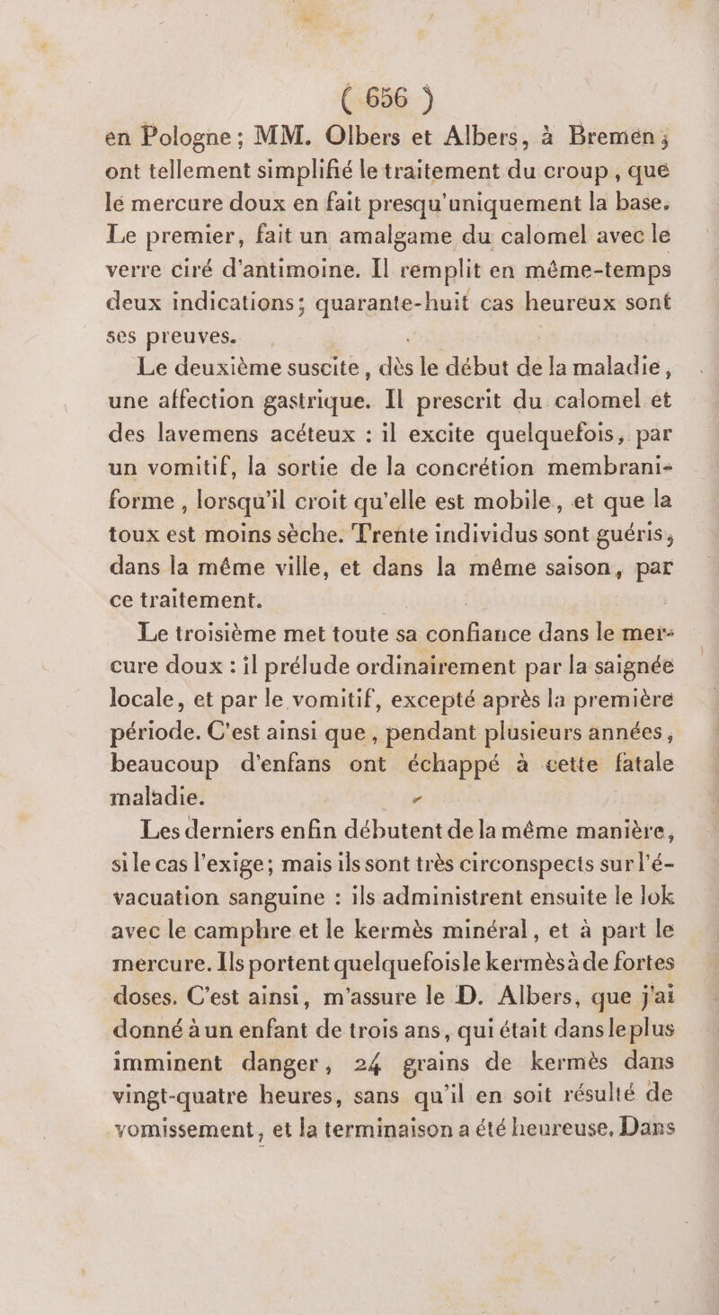en Pologne; MM. Olbers et Albers, à Bremén ; ont tellement simplifié le traitement du croup , que lé mercure doux en fait presqu'uniquement la base. Le premier, fait un amalgame du calomel avec le verre ciré d’antimoine. Il remplit en même-temps deux indications; quarante-huit cas heureux sont ses preuves. Le deuxième suscite, a le début de la maladie, une affection gastrique. Il prescrit du calomel et des lavemens acéteux : il excite quelquefois, par un vomitif, la sortie de la concrétion membrani- forme , lorsqu'il croit qu'elle est mobile, et que la toux est moins sèche. Trente individus sont guéris, dans la même ville, et dans la même saison, par ce traitement. | Le troisième met toute sa FT dans le mer: cure doux : il prélude ordinairement par la saignée locale, et par le vomitif, excepté après la première période. C'est ainsi que , pendant plusieurs années, beaucoup d'enfans ont échappé à cette fatale maladie. r Les derniers enfin débutent de la même manière, si le cas l’exige; mais ils sont très circonspects sur l’é- vacuation sanguine : ils administrent ensuite le lok avec le camphre et le kermès minéral, et à part le mercure. Îls portent quelquefoisle kermès à de fortes doses. C'est ainsi, m’assure le D. Albers, que j'ai donné à un enfant de trois ans, qui était dans leplus imminent danger, 24 grains de kermès dans vingt-quatre heures, sans qu'il en soit résulté de vomissement, et la terminaison a été heureuse, Dans