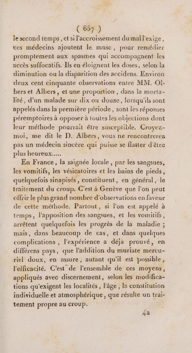 ( 697 ) le second temps , et si l'accroissement du mal l'exige, ces médecins ajoutent le musc, pour remédier promptement aux spasmes qui accompagnent les accès suffocatifs. Ils en éloignent les doses, selon la diminution ou la disparition des accidens. Environ deux cent cinquante observations entre MM. Ol- bers et Albers, et une proportion, dans la morta- lité, d’un malade sur dix ou douze, lorsqu'ils sont appelés dans la première période, sont les réponses péremptoires à opposer à loutes les objections dont leur méthode pourrait être susceptible, Croyez- moi, me dit le D. Albers, vous ne rencontrerez pas un médecin sincère qui puisse se flatter d'être plus heureux... En France, la saignée locale, par les sangsues, les vomitifs, les vésicatoires et les bains de pieds, quelquefois sinapisés, constituent, en général, le traitement du croup. C’est à Genève que l'on peut offrir le plus grand nombre d'observations en faveur de cette méthode, Partout, si l'on est appelé à temps, l'apposition des sangsues, et les vomiüifs, arrêtent quelquefois les progrès de la maladie ; mais, dans beaucoup de cas, et dans quelques complications , l'expérience a déjà prouvé, en différens pays, que l'addition du muriate mercu- riel doux, en assure, autant qu'il est possible, l'efficacité. C'est de l'ensemble de ces moyens, appliqués avec discernement, selon les modifica- tions qu'exigent les localités, l'âge, la constitution individuelle et atmosphérique , que résulte un trai- tement propre au croup. 42
