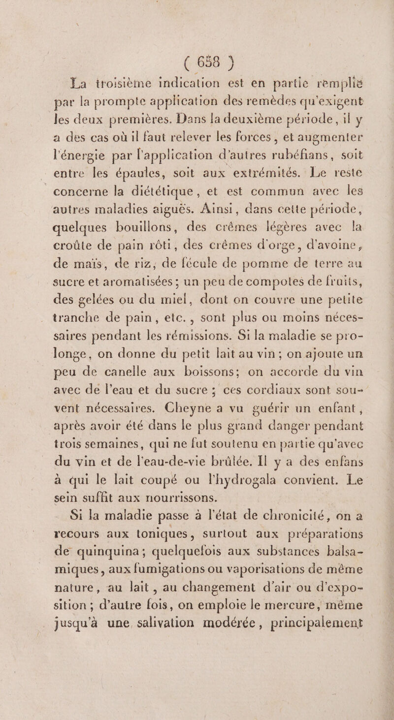 La troisième indication est en partie remplië par la prompte application des remèdes qu'exigent les deux premières. Dans la deuxième période, il y a des cas où il faut relever les forces, et augmenter l'énergie par l'application d’autres rubéfians, soit entre les épaules, soit aux extrémités. Le reste concerne la diététique, et est commun avec les autres maladies aiguës. Ainsi, dans cette période, quelques bouillons, des crêmes légères avec la croûte de pain rôti, des crêmes d'orge, d'avoine, de maïs, de riz, de fécule de pomme de terre au sucre et aromatisées ; un peu de compotes de fruits, des gelées ou du miel, dont on couvre une petite tranche de pain, etc., sont plus ou moins néces- saires pendant les rémissions. Si la maladie se pro- Tonge, on donne du petit lait au vin; on ajoute un peu de canelle aux boissons; on accorde du vin avec de l’eau et du sucre ; ces cordiaux sont sou- vent nécessaires. Cheyne à vu guérir un enfant, après avoir été dans le plus grand danger pendant trois semaines, qui ne fut soutenu en partie qu'avec du vin et de l'eau-de-vie brûlée. Il y a des enfans à qui le lait coupé ou l'hydrogala convient. Le sein sufhit aux nourrissons. Si la maladie passe à l'état de chronicité, on a recours aux toniques , surtout aux préparations de quinquina; quelquelois aux substances balsa- miques, aux fumigations ou vaporisations de même nature, au lait, au changement d’air ou d’expo- sition ; d’autre fois, on emploie le mercure, même jusqu’à une salivation modérée, principalement