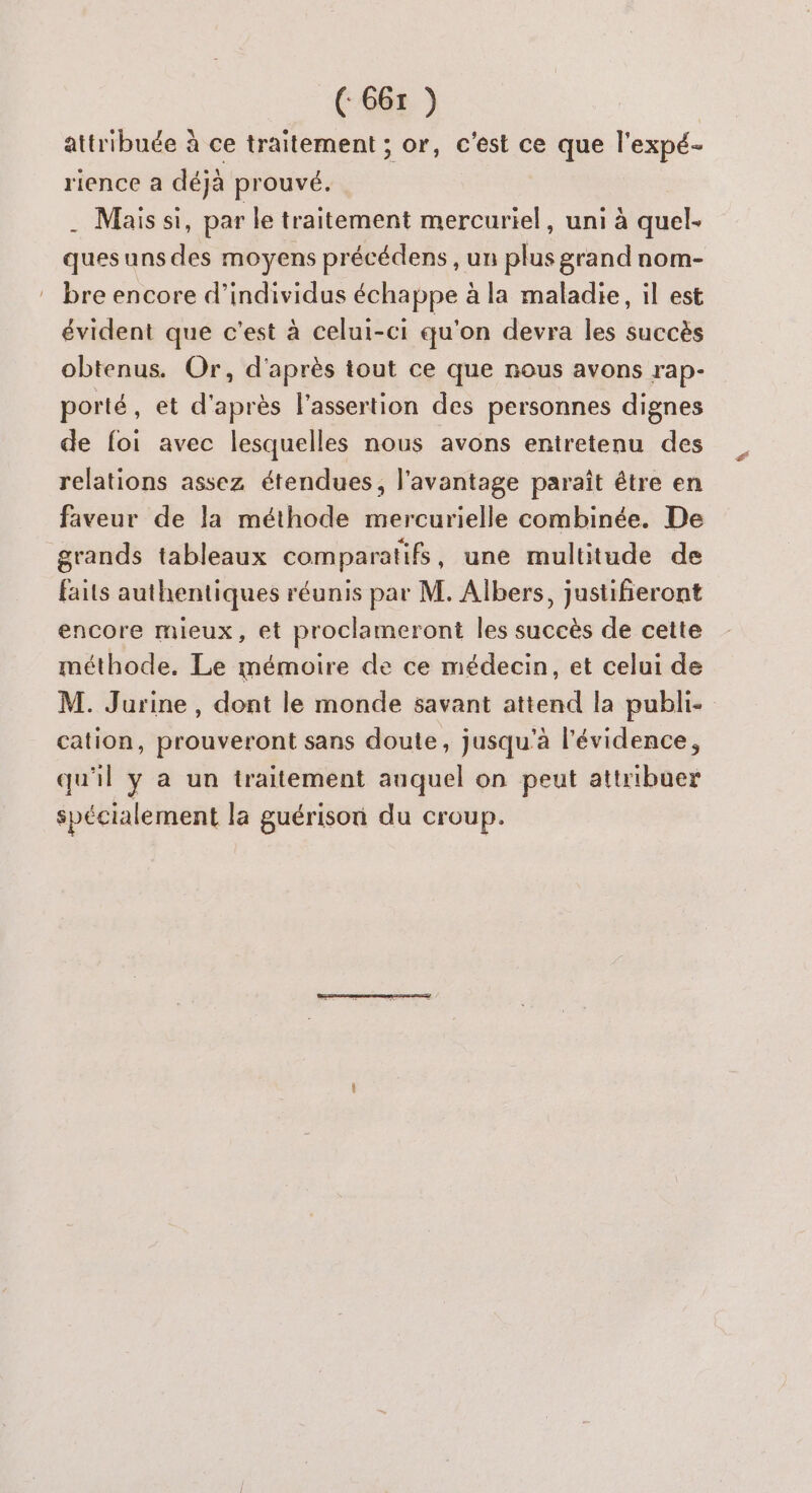 attribuée à ce traitement ; or, c'est ce que l'expé- rience a déjà prouvé. . Mais si, par le traitement mercuriel, uni à quel- quesuns des moyens précédens , un plus grand nom- bre encore d'individus échappe à la maladie, il est évident que c'est à celui-ci qu'on devra les succès obtenus. Or, d'après tout ce que nous avons rap- porté, et d'après l’assertion des personnes dignes de foi avec lesquelles nous avons entretenu des relations assez étendues, l'avantage paraît étre en faveur de la méthode mercurielle combinée. De grands tableaux comparatifs, une multitude de faits authentiques réunis par M. Albers, justifieront encore mieux, et proclameront les succès de cette méthode. Le mémoire de ce médecin, et celui de M. Jurine, dont le monde savant attend la publi- cation, prouveront sans doute, jusqu'à l'évidence, qu'il y a un traitement auquel on peut attribuer spécialement la guérison du croup. A